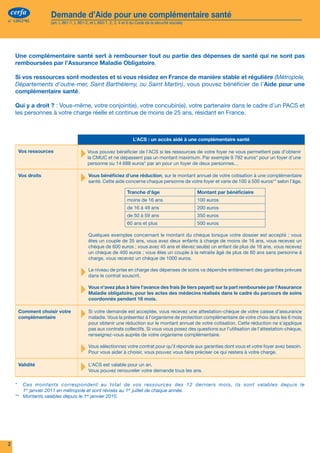 cerfa           Demande d’Aide pour une complémentaire santé                                                                                             cerfa                    Demande d’Aide pour une complémentaire santé
n° 12812*02         (art. L 861-1, L 861-2, et L 863-1, 2, 3, 4 et 6 du Code de la sécurité sociale)                                                      n° 12812*02                 (art. L 861-1, L 861-2, et L 863-1, 2, 3, 4 et 6 du Code de la sécurité sociale)




                                                                                                                                                              Les ressources de votre foyer des 12 derniers mois
     Une complémentaire santé sert à rembourser tout ou partie des dépenses de santé qui ne sont pas
     remboursées par l’Assurance Maladie Obligatoire.                                                                                                Enfant ou personne à charge                 Enfant ou personne à charge             Enfant ou personne à charge
                                                                                                                                                         de moins de 25 ans                          de moins de 25 ans                      de moins de 25 ans
     Si vos ressources sont modestes et si vous résidez en France de manière stable et régulière (Métropole,
                                                                                                                                                     Nom :                                     Nom :                                    Nom :
     Départements d'outre-mer, Saint Barthélemy, ou Saint Martin), vous pouvez bénéficier de l’Aide pour une
                                                                                                                                                                                                                                                                                          ▶▶Information :
     complémentaire santé.                                                                                                                           Prénom :                                  Prénom :                                 Prénom :
                                                                                                                                                                                                                                                                                          La loi n° 78-17 du 6 janvier 1978
                                                                                                                                                                                                                                                                                          modifiée en 2004 relative à l’infor-
     Qui y a droit ? : Vous-même, votre conjoint(e), votre concubin(e), votre partenaire dans le cadre d’un PACS et                                                                       €                                        €                                        €             matique, aux fichiers et aux libertés
     les personnes à votre charge réelle et continue de moins de 25 ans, résidant en France.                                                                                                                                                                                              s’applique aux réponses faites dans
                                                                                                                                                                                                                                                                                          ce formulaire. Vous pouvez avoir ac-
                                                                                                                                                                                          €                                        €                                        €
                                                                                                                                                                                                                                                                                          cès et rectifier les informations vous
                                                                                                                                                                                                                                                                                          concernant en vous adressant à votre
                                                                                                                                                                                                                                                                                          caisse d’assurance maladie.
                                                                     L’ACS : un accès aidé à une complémentaire santé                                                                     €                                        €                                        €              
                                                                                                                                                      	        oui	    	    non	                 	     oui	     	    non	                 	     oui	     	     non	                       L’authenticité et la sincérité de vos
      Vos ressources  
                                      ▸ Vous pouvezne dépassent pas un montant maximum. Par exemplene 792 euros* pour un foyer d’une
                                        la CMUC et
                                                    bénéficier de l’ACS si les ressources de votre foyer
                                                                                                         9
                                                                                                           vous permettent pas d’obtenir
                                                                                                                                                                                          €                                        €                                        €
                                                                                                                                                                                                                                                                                          déclarations peuvent être contrôlées
                                                                                                                                                                                                                                                                                          à des fins de lutte contre la fraude au-
                                          personne ou 14  688  euros* par an pour un foyer de deux personnes…                                         	        oui	    	    non	                 	     oui	     	    non	                 	     oui	     	     non	                       près d’autres organismes de sécurité
                                                                                                                                                                                                                                                                                          sociale, de Pôle emploi, des caisses
      Vos droits
                                      ▸ santé.bénéficiez concerne chaque personne de votre foyerde votre cotisation500 euros** selon l’âge.
                                        Vous
                                               Cette aide
                                                          d’une réduction, sur le montant annuel
                                                                                                 et varie de 100 à
                                                                                                                    à une complémentaire
                                                                                                                                                      	        oui	    	    non	                 	     oui	     	    non	                 	     oui	     	     non	
                                                                                                                                                                                                                                                                                          assurant le service des congés payés
                                                                                                                                                                                                                                                                                          ou de l’administration fiscale (articles
                                                                                                                                                                                                                                                                                          L.114-12 et L.114-14 du Code de la
                                                                  Tranche d'âge                        Montant par bénéficiaire                                                                                                                                                           sécurité sociale) et/ou auprès d’orga-
                                                                                                                                                      	        oui	    	    non	                 	     oui	     	    non	                 	     oui	     	     non	
                                                                  moins de 16 ans                      100 euros                                                                                                                                                                          nismes tiers : banques, assurances,
                                                                                                                                                                                          €                                        €                                        €             fournisseurs d’énergie, opérateurs de
                                                                  de 16 à 49 ans                       200 euros
                                                                                                                                                                                                                                                                                          téléphonie fixe ou mobile... (articles
                                                                  de 50 à 59 ans                       350 euros                                      	        oui	    	    non	                 	     oui	     	    non	                 	     oui	     	     non	                       L.114-19 et suivants du Code de la
                                                                  60 ans et plus                       500 euros                                                                                                                                                                          sécurité sociale).
                                                                                                                                                      	        oui	    	    non	                 	     oui	     	    non	                 	     oui	     	     non	
                                          Quelques exemples concernant le montant du chèque lorsque votre dossier est accepté : vous                                                      €                                        €                                        €             En cas de fausse déclaration in-
                                          êtes un couple de 35 ans, vous avez deux enfants à charge de moins de 16 ans, vous recevez un                                                                                                                                                   tentionnelle, la décision attribuant
                                          chèque de 600 euros ; vous avez 45 ans et élevez seul(e) un enfant de plus de 16 ans, vous recevez                                              €                                        €                                        €             la protection complémentaire peut
                                          un chèque de 400 euros ; vous êtes un couple à la retraite âgé de plus de 60 ans sans personne à                                                €                                        €                                        €             être annulée. Vous devrez alors rem-
                                          charge, vous recevez un chèque de 1000 euros.                                                                                                                                                                                                   bourser les sommes versées à tort.
                                                                                                                                                                                          €                                        €                                        €
                                      ▸   Le niveau de prise en charge des dépenses de soins va dépendre entièrement des garanties prévues
                                          dans le contrat souscrit.
                                                                                                                                                                                                                                                                                          Le contenu de vos déclarations
                                                                                                                                                                                                                                                                                          peut également être communiqué
                                                                                                                                                                                          €                                        €                                        €             au personnel habilité des organismes

                                      ▸   Vous n’avez plus à faire l’avance des frais (le tiers payant) sur la part remboursée par l’Assurance
                                          Maladie obligatoire, pour les actes des médecins réalisés dans le cadre du parcours de soins
                                                                                                                                                                                                                                                                                          mentionnés aux articles L.114-12
                                                                                                                                                                                                                                                                                          et L.114-14 du Code de la sécurité
                                          coordonnés pendant 18 mois.                                                                                                                     €                                        €                                        €             sociale à des fins de contrôle et de
                                                                                                                                                                                                                                                                                          lutte contre la fraude.
      Comment choisir votre
      complémentaire                  ▸ Si votre demande est acceptée, vous recevez une attestation-chèquede votre choix dans les 6 mois
                                        maladie. Vous la présentez à l'organisme de protection complémentaire
                                                                                                              de votre caisse d’assurance
                                                                                                                                                      	        oui	    	    non	
                                                                                                                                                                                          €
                                                                                                                                                                                                 	     oui	     	    non	
                                                                                                                                                                                                                                   €
                                                                                                                                                                                                                                          	     oui	     	     non	
                                                                                                                                                                                                                                                                            €
                                                                                                                                                                                                                                                                                          En cas de disproportion marquée
                                          pour obtenir une réduction sur le montant annuel de votre cotisation. Cette réduction ne s’applique                                                                                                                                             entre les éléments de ressources que
                                          pas aux contrats collectifs. Si vous vous posez des questions sur l’utilisation de l’attestation-chèque,    	        oui	    	    non	                 	     oui	     	    non	                 	     oui	     	     non	                       vous déclarez et votre train de vie,
                                          renseignez-vous auprès de votre organisme complémentaire.                                                                                                                                                                                       vous pouvez faire l’objet d’une pro-
                                                                                                                                                      	        oui	    	    non	                 	     oui	     	    non	                 	     oui	     	     non	                       cédure d’évaluation par votre Caisse

                                      ▸ Vous sélectionnez votre contrat pour qu'il réponde préciser ce qui restera àet votrecharge.avez besoin.
                                                                                           aux garanties dont vous           foyer                                                                                                                                                        d’assurance maladie et votre droit à
                                        Pour vous aider à choisir, vous pouvez vous faire                            votre                            	        oui	    	    non	                 	     oui	     	    non	                 	     oui	     	     non	                       prestation peut être refusé ou remis
                                                                                                                                                                                                                                                                                          en cause (article L.861-2-1 et L.863-
                                                                                                                                                      	        oui	    	    non	                 	     oui	     	    non	                 	     oui	     	     non	                       1, R.861-15-1 à R.861-15-7 du Code
      Validité
                                      ▸   L’ACS est valable pour un an.
                                          Vous pouvez renouveler votre demande tous les ans.                                                                                                                                                                                              de la sécurité sociale).

                                                                                                                                                      	        oui	    	    non	                 	     oui	     	    non	                 	     oui	     	     non	
     *	 Ces montants correspondent au total de vos ressources des 12 derniers mois, ils sont valables depuis le
         1er janvier 2011 en métropole et sont révisés au 1er juillet de chaque année.                                                                                                    €                                        €                                        €
     **	 Montants valables depuis le 1er janvier 2010.
                                                                                                                                                      Fait à :	                                                                                              Date et signature
                                                                                                                                                             Le :
                                                                                                                                                             Je soussigné(e) certifie sur l’honneur avoir pris connaissance de l’ensemble des informations figurant sur le présent      Cachet de l’organisme :
                                                                                                                                                             formulaire et que les renseignements portés sur cette déclaration sont exacts et sincères. Quiconque se rend coupable de
                                                                                                                                                             fraude ou de fausse déclaration est passible de pénalités financières, d’amende et/ou d’emprisonnement (articles 313-1,
                                                                                                                                                             441-1 et 441-6 du Code pénal, articles L.114-13 et L.162-1-14 du Code de la sécurité sociale).

2                                                                                                                                                     Si le dossier est rempli par un organisme agréé, merci de mentionner le nom et les coordonnées de l’organisme qui l’a rempli                                                   7
 