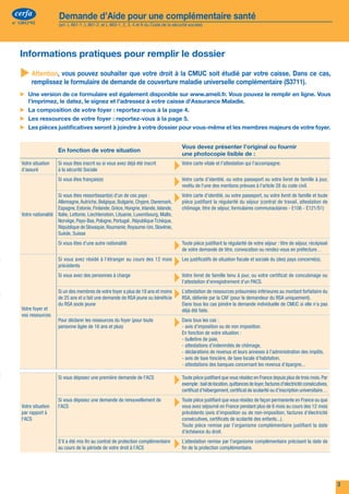 cerfa               Demande d’Aide pour une complémentaire santé                                                                                                            cerfa                 Demande d’Aide pour une complémentaire santé
n° 12812*02             (art. L 861-1, L 861-2, et L 863-1, 2, 3, 4 et 6 du Code de la sécurité sociale)                                                                       n° 12812*02            (art. L 861-1, L 861-2, et L 863-1, 2, 3, 4 et 6 du Code de la sécurité sociale)




     Les ressources de votre foyer des 12 derniers mois                                                                                                                           Informations pratiques pour remplir le dossier

                                                                                                                          Vous
                                                                                                                                              votre conjoint(e), concubin(e)
                                                                                                                                                   ou partenaire pacs
                                                                                                                                                                                  	
                                                                                                                                                                                   Attention, vous pouvez souhaiter que votre droit à la CMUC soit étudié par votre caisse. Dans ce cas,
                                                                                                                                                                                        remplissez le formulaire de demande de couverture maladie universelle complémentaire (S3711).
                                                                                                           Nom :                          Nom :
                                                                                                                                                                                  ▶▶ Une version de ce formulaire est également disponible sur www.ameli.fr. Vous pouvez le remplir en ligne. Vous
                                                                                                           Prénom :                       Prénom :                                   l’imprimez, le datez, le signez et l'adressez à votre caisse d'Assurance Maladie.
         1 ▶▶ Salaires et traitements nets (y compris les contrats de solidarité et les revenus                                                                                   ▶▶ La composition de votre foyer : reportez-vous à la page 4.
                 de stage de formation, les congés payés…)                                                                            €                                    €
                                                                                                                                                                                  ▶▶ Les ressources de votre foyer : reportez-vous à la page 5.
         2 ▶▶ Revenus non salariés de l’année civile précédente
                 • Votre dernier chiffre d’affaire connu (ou votre part de chiffre d’affaire) hors                                                                                ▶▶ Les pièces justificatives seront à joindre à votre dossier pour vous-même et les membres majeurs de votre foyer.
                 taxes, si vous avez déclaré des BIC ou des BNC
                                                                                                                                      €                                    €
                 • Votre revenu professionnel (voir sur votre déclaration) ou votre dernier bénéfice
                 agricole forfaitaire connu. Si vous n’avez pas fait de déclaration, indiquez les                                                                                                                                                                         Vous devez présenter l’original ou fournir
                                                                                                                                                                                                      En fonction de votre situation
                 revenus professionnels de l’année dernière et joignez un justificatif                                                €                                    €                                                                                              une photocopie lisible de :
                 • Êtes-vous auto-entrepreneur ?
         3 ▶▶ Montant des allocations de chômage (aide pour le retour à l’emploi, autre…)
                                                                                                            	      oui	   	   non	
                                                                                                                                      €
                                                                                                                                          	       oui	    	       non	
                                                                                                                                                                           €
                                                                                                                                                                                   Votre situation
                                                                                                                                                                                   d’assuré
                                                                                                                                                                                                      Si vous êtes inscrit ou si vous avez déjà été inscrit
                                                                                                                                                                                                      à la sécurité Sociale                                      ▸ Votre carte vitale et l’attestation qui l’accompagne.
              ▶▶ Vous êtes au chômage total ou partiel au moment de la demande
         4 ▶▶ Vous percevez actuellement ou vous avez perçu des Indemnités journalières
                                                                                                            	      oui	   	   non	            	    oui	       	    non	                               Si vous êtes français(e)
                                                                                                                                                                                                                                                                 ▸ Votre cartel'une des mentions prévues à l'article 28 du code civil. à jour,
                                                                                                                                                                                                                                                                   revêtu de
                                                                                                                                                                                                                                                                                 d’identité, ou votre passeport ou votre livret de famille



                                                                                                                                                                                                      Allemagne, Autriche, Belgique, Bulgarie, Chypre, Danemark, ▸ pièce justifiant la régularité du séjour (contrat de travail, attestation de
                 au cours des 12 derniers mois                                                              	      oui	   	   non	            	    oui	       	    non	                               Si vous êtes ressortissant(e) d’un de ces pays :             Votre carte d’identité, ou votre passeport, ou votre livret de famille et toute
              ▶▶ Vous êtes en arrêt de travail ou vous l’avez été au cours des 12 derniers mois
                 pour une maladie longue durée                                                                                                                                                       Espagne, Estonie, Finlande, Grèce, Hongrie, Irlande, Islande,        chômage, titre de séjour, formulaires communautaires - E106 - E121/S1)
                                                                                                            	      oui	   	   non	            	    oui	       	    non	            Votre nationalité Italie, Lettonie, Liechtenstein, Lituanie, Luxembourg, Malte,
         5 ▶▶ Montant des pensions, retraites et rentes imposables ou non imposables                                                  €                                    €                         Norvège, Pays-Bas, Pologne, Portugal , République Tchèque,
                                                                                                                                                                                                     République de Slovaquie, Roumanie, Royaume-Uni, Slovénie,
         6 ▶▶ Vous percevez actuellement ou vous avez perçu des allocations familiales au                                                                                                            Suède, Suisse
                 cours des 12 derniers mois                                                                 	      oui	   	   non	            	    oui	       	    non	
              ▶▶ Vous percevez une aide au logement                                                         	      oui	   	   non	            	    oui	       	    non	
                                                                                                                                                                                                      Si vous êtes d’une autre nationalité
                                                                                                                                                                                                                                                                 ▸ Toute pièce justifiant latitre, convocation ou séjour : titre de séjour, récépissé
                                                                                                                                                                                                                                                                   de votre demande de
                                                                                                                                                                                                                                                                                               régularité de votre
                                                                                                                                                                                                                                                                                                                   rendez-vous en préfecture…
         7 ▶▶ Montant des autres allocations imposables ou non (veuvage, AAH…)                                                        €                                    €
         8 ▶▶ Montant des ressources reçues ou perçues à l'étranger                                                                   €                                    €
                                                                                                                                                                                                      Si vous avez résidé à l’étranger au cours des 12 mois
                                                                                                                                                                                                      précédents                                                 ▸ Les justificatifs de situation fiscale et sociale du (des) pays concerné(s).
              ▶▶ Montant des avantages en nature, sommes d’argent versée par un tiers
              ▶▶ Montant des autres ressources (Aide financière versée régulièrement par
                                                                                                                                      €                                    €                          Si vous avez des personnes à charge
                                                                                                                                                                                                                                                                 ▸ Votre livret de famille tenu à d’un PACS. certificat de concubinage ou
                                                                                                                                                                                                                                                                   l’attestation d’enregistrement
                                                                                                                                                                                                                                                                                                      jour, ou votre



                                                                                                                                                                                                      de 25 ans et a fait une demande de RSA jeune ou bénéficie ▸ RSA, délivrée par la CAF (pour le demandeur du RSA uniquement).
                 une institution, gains au jeu, pension alimentaire reçue, bourse ens. sup…)                                          €                                    €                          Si un des membres de votre foyer a plus de 18 ans et moins   L’attestation de ressources présumées inférieures au montant forfaitaire du

         9 ▶▶ Revenus du patrimoine (location de biens mobiliers ou immobiliers bâtis                                                                                                                 du RSA socle jeune                                                  Dans tous les cas joindre la demande individuelle de CMUC si elle n’a pas
                 ou non bâtis…)                                                                                                       €                                    €       Votre foyer et                                                                         déjà été faite.
              ▶▶ Revenus des capitaux (revenus d’épargne, Plan d’épargne populaire,                                                                                                vos ressources
                 revenus de valeurs mobilières, autre…),                                                                              €                                    €
                                                                                                                                                                                                      Pour déclarer les ressources du foyer (pour toute
                                                                                                                                                                                                      personne âgée de 16 ans et plus)                                ▸ Dans tous les cas : ou de non imposition.
                                                                                                                                                                                                                                                                        - avis d’imposition
              ▶▶ Montant des ressources placées qui ne vous ont pas apporté de revenus au                                                                                                                                                                                 En fonction de votre situation :
                 cours des 12 derniers mois (assurance vie…),                                                                         €                                    €                                                                                              - bulletins de paie,
                                                                                                                                                                                                                                                                          - attestations d’indemnités de chômage,
        10 ▶▶ Vous possédez un terrain qui n’est pas loué                                                   	      oui	   	   non	            	    oui	       	    non	
                                                                                                                                                                                                                                                                          - déclarations de revenus et leurs annexes à l’administration des impôts,
              ▶▶ Vous possédez un logement qui n’est pas loué                                               	      oui	   	   non	            	    oui	       	    non	                                                                                                   - avis de taxe foncière, de taxe locale d’habitation,
                                                                                                                                                                                                                                                                          - attestations des banques concernant les revenus d’épargne...
              ▶▶ Vous êtes propriétaire de votre logement ou vous êtes logé gratuitement                    	      oui	   	   non	            	    oui	       	    non	

         11 ▶▶ Vous percevez l’Allocation de Solidarité Spécifique                                          	      oui	   	   non	            	    oui	       	    non	
                                                                                                                                                                                                      Si vous déposez une première demande de l'ACS
                                                                                                                                                                                                                                                                      ▸ Toute pièce justifiant que quittances deen France depuis plus de trois mois. Par
                                                                                                                                                                                                                                                                        exemple : bail de location,
                                                                                                                                                                                                                                                                                                    vous résidez
                                                                                                                                                                                                                                                                                                                 loyer, factures d'electricité consécutives,
                                                                                                                                                                                                                                                                          certificat d’hébergement, certificat de scolarité ou d’inscription universitaire…
         12 ▶▶ Vous percevez l’Allocation Temporaire d’Attente                                              	      oui	   	   non	            	    oui	       	    non	

         13 ▶▶ Vous êtes sans emploi et percevez une rémunération de stage de formation                                                                                            Votre situation
                                                                                                                                                                                                      Si vous déposez une demande de renouvellement de
                                                                                                                                                                                                      l'ACS                                                           ▸ Touteavez séjourné en France résidez deplus de permanente en France12 mois
                                                                                                                                                                                                                                                                        vous
                                                                                                                                                                                                                                                                             pièce justifiant que vous
                                                                                                                                                                                                                                                                                                       pendant
                                                                                                                                                                                                                                                                                                                façon
                                                                                                                                                                                                                                                                                                                       6 mois au cours des
                                                                                                                                                                                                                                                                                                                                            ou que
                 professionnelle réglementaire, légale ou conventionnelle pendant la période                                                                                       par rapport à                                                                          précédents (avis d’imposition ou de non-imposition, factures d’électricité
                 de référence                                                                               	      oui	   	   non	            	    oui	       	    non	            l'ACS                                                                                  consécutives, certificats de scolarité des enfants...).
        14 ▶▶ Montant de la ou des pension(s) alimentaire(s) versée(s)                                                                €                                    €                                                                                              Toute pièce remise par l’organisme complémentaire justifiant la date
                                                                                                                                                                                                                                                                          d’échéance du droit.
                                                                                                                                                                                                      S’il a été mis fin au contrat de protection complémentaire
                                                                                                                                                                                                      au cours de la période de votre droit à l’ACS                   ▸ L’attestation remisecomplémentaire. complémentaire précisant la date de
                                                                                                                                                                                                                                                                        fin de la protection
                                                                                                                                                                                                                                                                                             par l’organisme

        Lorsque votre dossier est complet, daté et signé, vous pouvez soit le déposer à votre organisme
        d’assurance maladie, soit le lui envoyer par la poste                                              
6                                                                                                                                                                                                                                                                                                                                                              3
 
