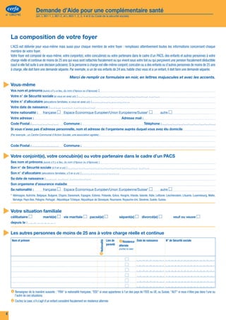 cerfa                  Demande d’Aide pour une complémentaire santé                                                                                                                           cerfa                  Demande d’Aide pour une complémentaire santé
 n° 12812*02                (art. L 861-1, L 861-2, et L 863-1, 2, 3, 4 et 6 du Code de la sécurité sociale)                                                                                      n° 12812*02             (art. L 861-1, L 861-2, et L 863-1, 2, 3, 4 et 6 du Code de la sécurité sociale)




      La composition de votre foyer                                                                                                                                                                 Situations particulières liées au RSA
      L’ACS est délivrée pour vous-même mais aussi pour chaque membre de votre foyer : remplissez attentivement toutes les informations concernant chaque
      membre de votre foyer.                                                                                                                                                                         Les personnes de votre foyer
      Votre foyer est composé de vous-même, votre conjoint(e), votre concubin(e) ou votre partenaire dans le cadre d’un PACS, des enfants et autres personnes à votre                                    Un des membres de votre foyer a plus de 18 ans et moins de 25 ans. Il bénéficie du RSA socle (c'est à dire montant forfaitaire du RSA) ou en a fait la demande
      charge réelle et continue de moins de 25 ans qui vous sont rattachés fiscalement ou qui vivent sous votre toit ou qui perçoivent une pension fiscalement déductible                                en déclarant des ressources inférieures ou égales au montant forfaitaire. Il compte dans votre foyer pour déterminer le montant du plafond applicable. Mais
      (sauf si elle fait suite à une décision judiciaire). Si la personne à charge est elle-même conjoint, concubin ou a des enfants ou d’autres personnes de moins de 25 ans                            comme il peut bénéficier de la CMUC, la demande du jeune sera étudiée individuellement. Merci de cocher les cases correspondant à la situation du jeune et
      à charge, elle doit faire une demande séparée. Par exemple, si un de vos enfants de 24 ans, habite chez vous et a un enfant, il doit faire une demande séparée.                                    de joindre une copie de l'attestation de la demande de RSA.
                                                           Merci de remplir ce formulaire en noir, en lettres majuscules et avec les accents.                                                             Nom et prénom                                                                                      A demandé le RSA   Bénéficie déjà du   A déjà fait une

 Vous-même
                                                                                                                                                                                                                                                                                                                                RSA socle           demande de CMUC

      Vos nom et prénoms (suivis s’il y a lieu, du nom d’époux ou d’épouse)          :
      Votre n° de Sécurité sociale (si vous en avez un) :
      Votre n° d’allocataire (allocations familiales, si vous en avez un) :
      Votre date de naissance :
      Votre nationalité :	            française  	 Espace Économique Européen/Union Européenne/Suisse*  	                                            autre 
      Votre adresse :	                                                                                          Adresse mail :
      Code Postal :                             	    Commune :	                                                                       Téléphone :
      Si vous n’avez pas d’adresse personnelle, nom et adresse de l’organisme auprès duquel vous avez élu domicile                                                                                       S'il n'a pas déjà fait une demande de CMUC, il doit remplir le formulaire S 3711 et S 3712.
      (Par exemple : un Centre Communal d’Action Sociale, une association agréée) :



      Code Postal :                             	    Commune :                                                                                                                                      Les ressources de votre foyer :
 Votre conjoint(e), votre concubin(e) ou votre partenaire dans le cadre d’un PACS                                                                                                                       Vous devez nous faire connaître toutes les ressources imposables ou non, perçues en France ou à l’étranger, ou versées par une organisation
      Ses nom et prénoms (suivis s’il y a lieu, du nom d’époux ou d’épouse) :
                                                                                                                                                                                                         internationale et dont votre foyer a disposé pour les 12 derniers mois précédant votre demande. Par exemple, pour une demande établie le
      Son n° de Sécurité sociale (s’il en a un) :                                                                                                                                                        25 février 2011, indiquez les ressources perçues du 1er février 2010 au 31 janvier 2011.
      Son n° d’allocataire (allocations familiales, s’il en a un) :
      Sa date de naissance :
                                                                                                                                                                                                         Vous renseignez les pages 6 et 7 pour chaque personne de votre foyer ayant des ressources. Si le nombre de colonnes n’est pas suffisant,
                                                                                                                                                                                                         vous complétez votre déclaration sur papier libre. Vous datez et signez également ce document et vous le joignez à votre dossier.
      Son organisme d’assurance maladie
      Sa nationalité :	               française  	 Espace Économique Européen/Union Européenne/Suisse*  	                                            autre                                               Vous trouverez en page 8 la liste des ressources qui ne doivent pas être déclarées.
      * 	Allemagne, Autriche, Belgique, Bulgarie, Chypre, Danemark, Espagne, Estonie, Finlande, Grèce, Hongrie, Irlande, Islande, Italie, Lettonie, Liechtenstein, Lituanie, Luxembourg, Malte,
                                                                                                                                                                                                         Afin de simplifier le remplissage, vous n’avez pas à déclarer les montants de certaines ressources dont dispose déjà votre caisse. Il vous
         Norvège, Pays-Bas, Pologne, Portugal , République Tchèque, République de Slovaquie, Roumanie, Royaume-Uni, Slovénie, Suède, Suisse.
                                                                                                                                                                                                         suffit de cocher les cases correspondantes.

 Votre situation familiale                                                                                                                                                                              Toutes les rubriques sont importantes pour le calcul de vos droits : certaines rubriques vous permettent de bénéficier d’un abattement sur
                                                                                                                                                                                                         les revenus d’activité.
      célibataire  	                  marié(e)  	 vie maritale  	 pacsé(e)  	                                 séparé(e)  	 divorcé(e)  	                      veuf ou veuve 
      depuis le :                                                                                                                                                                                        Concernant le logement, un montant forfaitaire sera pris en compte dans vos ressources si vous êtes propriétaire, avec ou sans aide au
                                                                                                                                                                                                         logement, ou si vous occupez un logement gratuitement ou si vous êtes locataire avec une aide personnelle au logement.

 Les autres personnes de moins de 25 ans à votre charge réelle et continue
       Nom et prénom                                                                                Lien de   Résidence         Date de naissance      N° de Sécurité sociale
                                                                                     Nationalité




                                                                                                    parenté   alternée
                                                                                                              (cochez la case)




      	
       Renseignez de la manière suivante : "FRA" si nationalité française, "EEE" si vous appartenez à l'un des pays de l'EEE ou UE, ou Suisse, "AUT" si vous n'êtes pas dans l'une ou
         l'autre de ces situations.
      	 la case, s’il s’agit d’un enfant considéré fiscalement en résidence alternée
       Cochez


 4                                                                                                                                                                                                                                                                                                                                                                        5
 
