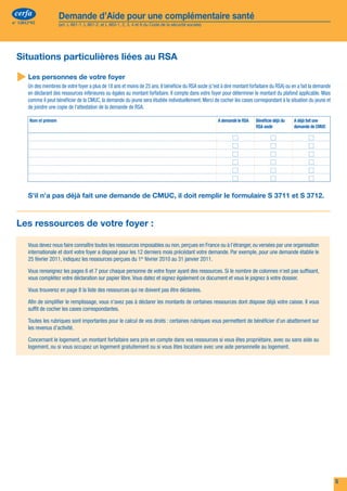cerfa                  Demande d’Aide pour une complémentaire santé                                                                                                                           cerfa                  Demande d’Aide pour une complémentaire santé
 n° 12812*02                (art. L 861-1, L 861-2, et L 863-1, 2, 3, 4 et 6 du Code de la sécurité sociale)                                                                                      n° 12812*02             (art. L 861-1, L 861-2, et L 863-1, 2, 3, 4 et 6 du Code de la sécurité sociale)




      La composition de votre foyer                                                                                                                                                                 Situations particulières liées au RSA
      L’ACS est délivrée pour vous-même mais aussi pour chaque membre de votre foyer : remplissez attentivement toutes les informations concernant chaque
      membre de votre foyer.                                                                                                                                                                         Les personnes de votre foyer
      Votre foyer est composé de vous-même, votre conjoint(e), votre concubin(e) ou votre partenaire dans le cadre d’un PACS, des enfants et autres personnes à votre                                    Un des membres de votre foyer a plus de 18 ans et moins de 25 ans. Il bénéficie du RSA socle (c'est à dire montant forfaitaire du RSA) ou en a fait la demande
      charge réelle et continue de moins de 25 ans qui vous sont rattachés fiscalement ou qui vivent sous votre toit ou qui perçoivent une pension fiscalement déductible                                en déclarant des ressources inférieures ou égales au montant forfaitaire. Il compte dans votre foyer pour déterminer le montant du plafond applicable. Mais
      (sauf si elle fait suite à une décision judiciaire). Si la personne à charge est elle-même conjoint, concubin ou a des enfants ou d’autres personnes de moins de 25 ans                            comme il peut bénéficier de la CMUC, la demande du jeune sera étudiée individuellement. Merci de cocher les cases correspondant à la situation du jeune et
      à charge, elle doit faire une demande séparée. Par exemple, si un de vos enfants de 24 ans, habite chez vous et a un enfant, il doit faire une demande séparée.                                    de joindre une copie de l'attestation de la demande de RSA.
                                                           Merci de remplir ce formulaire en noir, en lettres majuscules et avec les accents.                                                             Nom et prénom                                                                                      A demandé le RSA   Bénéficie déjà du   A déjà fait une

 Vous-même
                                                                                                                                                                                                                                                                                                                                RSA socle           demande de CMUC

      Vos nom et prénoms (suivis s’il y a lieu, du nom d’époux ou d’épouse)          :
      Votre n° de Sécurité sociale (si vous en avez un) :
      Votre n° d’allocataire (allocations familiales, si vous en avez un) :
      Votre date de naissance :
      Votre nationalité :	            française  	 Espace Économique Européen/Union Européenne/Suisse*  	                                            autre 
      Votre adresse :	                                                                                          Adresse mail :
      Code Postal :                             	    Commune :	                                                                       Téléphone :
      Si vous n’avez pas d’adresse personnelle, nom et adresse de l’organisme auprès duquel vous avez élu domicile                                                                                       S'il n'a pas déjà fait une demande de CMUC, il doit remplir le formulaire S 3711 et S 3712.
      (Par exemple : un Centre Communal d’Action Sociale, une association agréée) :



      Code Postal :                             	    Commune :                                                                                                                                      Les ressources de votre foyer :
 Votre conjoint(e), votre concubin(e) ou votre partenaire dans le cadre d’un PACS                                                                                                                       Vous devez nous faire connaître toutes les ressources imposables ou non, perçues en France ou à l’étranger, ou versées par une organisation
      Ses nom et prénoms (suivis s’il y a lieu, du nom d’époux ou d’épouse) :
                                                                                                                                                                                                         internationale et dont votre foyer a disposé pour les 12 derniers mois précédant votre demande. Par exemple, pour une demande établie le
      Son n° de Sécurité sociale (s’il en a un) :                                                                                                                                                        25 février 2011, indiquez les ressources perçues du 1er février 2010 au 31 janvier 2011.
      Son n° d’allocataire (allocations familiales, s’il en a un) :
      Sa date de naissance :
                                                                                                                                                                                                         Vous renseignez les pages 6 et 7 pour chaque personne de votre foyer ayant des ressources. Si le nombre de colonnes n’est pas suffisant,
                                                                                                                                                                                                         vous complétez votre déclaration sur papier libre. Vous datez et signez également ce document et vous le joignez à votre dossier.
      Son organisme d’assurance maladie
      Sa nationalité :	               française  	 Espace Économique Européen/Union Européenne/Suisse*  	                                            autre                                               Vous trouverez en page 8 la liste des ressources qui ne doivent pas être déclarées.
      * 	Allemagne, Autriche, Belgique, Bulgarie, Chypre, Danemark, Espagne, Estonie, Finlande, Grèce, Hongrie, Irlande, Islande, Italie, Lettonie, Liechtenstein, Lituanie, Luxembourg, Malte,
                                                                                                                                                                                                         Afin de simplifier le remplissage, vous n’avez pas à déclarer les montants de certaines ressources dont dispose déjà votre caisse. Il vous
         Norvège, Pays-Bas, Pologne, Portugal , République Tchèque, République de Slovaquie, Roumanie, Royaume-Uni, Slovénie, Suède, Suisse.
                                                                                                                                                                                                         suffit de cocher les cases correspondantes.

 Votre situation familiale                                                                                                                                                                              Toutes les rubriques sont importantes pour le calcul de vos droits : certaines rubriques vous permettent de bénéficier d’un abattement sur
                                                                                                                                                                                                         les revenus d’activité.
      célibataire  	                  marié(e)  	 vie maritale  	 pacsé(e)  	                                 séparé(e)  	 divorcé(e)  	                      veuf ou veuve 
      depuis le :                                                                                                                                                                                        Concernant le logement, un montant forfaitaire sera pris en compte dans vos ressources si vous êtes propriétaire, avec ou sans aide au
                                                                                                                                                                                                         logement, ou si vous occupez un logement gratuitement ou si vous êtes locataire avec une aide personnelle au logement.

 Les autres personnes de moins de 25 ans à votre charge réelle et continue
       Nom et prénom                                                                                Lien de   Résidence         Date de naissance      N° de Sécurité sociale
                                                                                     Nationalité




                                                                                                    parenté   alternée
                                                                                                              (cochez la case)




      	
       Renseignez de la manière suivante : "FRA" si nationalité française, "EEE" si vous appartenez à l'un des pays de l'EEE ou UE, ou Suisse, "AUT" si vous n'êtes pas dans l'une ou
         l'autre de ces situations.
      	 la case, s’il s’agit d’un enfant considéré fiscalement en résidence alternée
       Cochez


 4                                                                                                                                                                                                                                                                                                                                                                        5
 