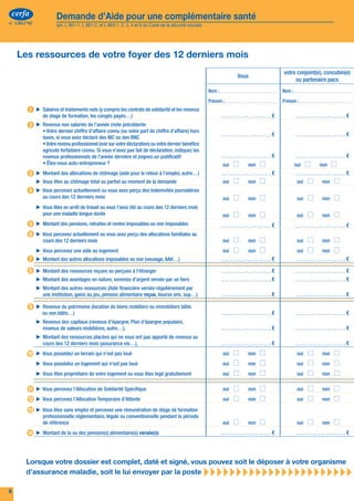 cerfa               Demande d’Aide pour une complémentaire santé                                                                                                            cerfa                 Demande d’Aide pour une complémentaire santé
n° 12812*02             (art. L 861-1, L 861-2, et L 863-1, 2, 3, 4 et 6 du Code de la sécurité sociale)                                                                       n° 12812*02            (art. L 861-1, L 861-2, et L 863-1, 2, 3, 4 et 6 du Code de la sécurité sociale)




     Les ressources de votre foyer des 12 derniers mois                                                                                                                           Informations pratiques pour remplir le dossier

                                                                                                                          Vous
                                                                                                                                              votre conjoint(e), concubin(e)
                                                                                                                                                   ou partenaire pacs
                                                                                                                                                                                  	
                                                                                                                                                                                   Attention, vous pouvez souhaiter que votre droit à la CMUC soit étudié par votre caisse. Dans ce cas,
                                                                                                                                                                                        remplissez le formulaire de demande de couverture maladie universelle complémentaire (S3711).
                                                                                                           Nom :                          Nom :
                                                                                                                                                                                  ▶▶ Une version de ce formulaire est également disponible sur www.ameli.fr. Vous pouvez le remplir en ligne. Vous
                                                                                                           Prénom :                       Prénom :                                   l’imprimez, le datez, le signez et l'adressez à votre caisse d'Assurance Maladie.
         1 ▶▶ Salaires et traitements nets (y compris les contrats de solidarité et les revenus                                                                                   ▶▶ La composition de votre foyer : reportez-vous à la page 4.
                 de stage de formation, les congés payés…)                                                                            €                                    €
                                                                                                                                                                                  ▶▶ Les ressources de votre foyer : reportez-vous à la page 5.
         2 ▶▶ Revenus non salariés de l’année civile précédente
                 • Votre dernier chiffre d’affaire connu (ou votre part de chiffre d’affaire) hors                                                                                ▶▶ Les pièces justificatives seront à joindre à votre dossier pour vous-même et les membres majeurs de votre foyer.
                 taxes, si vous avez déclaré des BIC ou des BNC
                                                                                                                                      €                                    €
                 • Votre revenu professionnel (voir sur votre déclaration) ou votre dernier bénéfice
                 agricole forfaitaire connu. Si vous n’avez pas fait de déclaration, indiquez les                                                                                                                                                                         Vous devez présenter l’original ou fournir
                                                                                                                                                                                                      En fonction de votre situation
                 revenus professionnels de l’année dernière et joignez un justificatif                                                €                                    €                                                                                              une photocopie lisible de :
                 • Êtes-vous auto-entrepreneur ?
         3 ▶▶ Montant des allocations de chômage (aide pour le retour à l’emploi, autre…)
                                                                                                            	      oui	   	   non	
                                                                                                                                      €
                                                                                                                                          	       oui	    	       non	
                                                                                                                                                                           €
                                                                                                                                                                                   Votre situation
                                                                                                                                                                                   d’assuré
                                                                                                                                                                                                      Si vous êtes inscrit ou si vous avez déjà été inscrit
                                                                                                                                                                                                      à la sécurité Sociale                                      ▸ Votre carte vitale et l’attestation qui l’accompagne.
              ▶▶ Vous êtes au chômage total ou partiel au moment de la demande
         4 ▶▶ Vous percevez actuellement ou vous avez perçu des Indemnités journalières
                                                                                                            	      oui	   	   non	            	    oui	       	    non	                               Si vous êtes français(e)
                                                                                                                                                                                                                                                                 ▸ Votre cartel'une des mentions prévues à l'article 28 du code civil. à jour,
                                                                                                                                                                                                                                                                   revêtu de
                                                                                                                                                                                                                                                                                 d’identité, ou votre passeport ou votre livret de famille



                                                                                                                                                                                                      Allemagne, Autriche, Belgique, Bulgarie, Chypre, Danemark, ▸ pièce justifiant la régularité du séjour (contrat de travail, attestation de
                 au cours des 12 derniers mois                                                              	      oui	   	   non	            	    oui	       	    non	                               Si vous êtes ressortissant(e) d’un de ces pays :             Votre carte d’identité, ou votre passeport, ou votre livret de famille et toute
              ▶▶ Vous êtes en arrêt de travail ou vous l’avez été au cours des 12 derniers mois
                 pour une maladie longue durée                                                                                                                                                       Espagne, Estonie, Finlande, Grèce, Hongrie, Irlande, Islande,        chômage, titre de séjour, formulaires communautaires - E106 - E121/S1)
                                                                                                            	      oui	   	   non	            	    oui	       	    non	            Votre nationalité Italie, Lettonie, Liechtenstein, Lituanie, Luxembourg, Malte,
         5 ▶▶ Montant des pensions, retraites et rentes imposables ou non imposables                                                  €                                    €                         Norvège, Pays-Bas, Pologne, Portugal , République Tchèque,
                                                                                                                                                                                                     République de Slovaquie, Roumanie, Royaume-Uni, Slovénie,
         6 ▶▶ Vous percevez actuellement ou vous avez perçu des allocations familiales au                                                                                                            Suède, Suisse
                 cours des 12 derniers mois                                                                 	      oui	   	   non	            	    oui	       	    non	
              ▶▶ Vous percevez une aide au logement                                                         	      oui	   	   non	            	    oui	       	    non	
                                                                                                                                                                                                      Si vous êtes d’une autre nationalité
                                                                                                                                                                                                                                                                 ▸ Toute pièce justifiant latitre, convocation ou séjour : titre de séjour, récépissé
                                                                                                                                                                                                                                                                   de votre demande de
                                                                                                                                                                                                                                                                                               régularité de votre
                                                                                                                                                                                                                                                                                                                   rendez-vous en préfecture…
         7 ▶▶ Montant des autres allocations imposables ou non (veuvage, AAH…)                                                        €                                    €
         8 ▶▶ Montant des ressources reçues ou perçues à l'étranger                                                                   €                                    €
                                                                                                                                                                                                      Si vous avez résidé à l’étranger au cours des 12 mois
                                                                                                                                                                                                      précédents                                                 ▸ Les justificatifs de situation fiscale et sociale du (des) pays concerné(s).
              ▶▶ Montant des avantages en nature, sommes d’argent versée par un tiers
              ▶▶ Montant des autres ressources (Aide financière versée régulièrement par
                                                                                                                                      €                                    €                          Si vous avez des personnes à charge
                                                                                                                                                                                                                                                                 ▸ Votre livret de famille tenu à d’un PACS. certificat de concubinage ou
                                                                                                                                                                                                                                                                   l’attestation d’enregistrement
                                                                                                                                                                                                                                                                                                      jour, ou votre



                                                                                                                                                                                                      de 25 ans et a fait une demande de RSA jeune ou bénéficie ▸ RSA, délivrée par la CAF (pour le demandeur du RSA uniquement).
                 une institution, gains au jeu, pension alimentaire reçue, bourse ens. sup…)                                          €                                    €                          Si un des membres de votre foyer a plus de 18 ans et moins   L’attestation de ressources présumées inférieures au montant forfaitaire du

         9 ▶▶ Revenus du patrimoine (location de biens mobiliers ou immobiliers bâtis                                                                                                                 du RSA socle jeune                                                  Dans tous les cas joindre la demande individuelle de CMUC si elle n’a pas
                 ou non bâtis…)                                                                                                       €                                    €       Votre foyer et                                                                         déjà été faite.
              ▶▶ Revenus des capitaux (revenus d’épargne, Plan d’épargne populaire,                                                                                                vos ressources
                 revenus de valeurs mobilières, autre…),                                                                              €                                    €
                                                                                                                                                                                                      Pour déclarer les ressources du foyer (pour toute
                                                                                                                                                                                                      personne âgée de 16 ans et plus)                                ▸ Dans tous les cas : ou de non imposition.
                                                                                                                                                                                                                                                                        - avis d’imposition
              ▶▶ Montant des ressources placées qui ne vous ont pas apporté de revenus au                                                                                                                                                                                 En fonction de votre situation :
                 cours des 12 derniers mois (assurance vie…),                                                                         €                                    €                                                                                              - bulletins de paie,
                                                                                                                                                                                                                                                                          - attestations d’indemnités de chômage,
        10 ▶▶ Vous possédez un terrain qui n’est pas loué                                                   	      oui	   	   non	            	    oui	       	    non	
                                                                                                                                                                                                                                                                          - déclarations de revenus et leurs annexes à l’administration des impôts,
              ▶▶ Vous possédez un logement qui n’est pas loué                                               	      oui	   	   non	            	    oui	       	    non	                                                                                                   - avis de taxe foncière, de taxe locale d’habitation,
                                                                                                                                                                                                                                                                          - attestations des banques concernant les revenus d’épargne...
              ▶▶ Vous êtes propriétaire de votre logement ou vous êtes logé gratuitement                    	      oui	   	   non	            	    oui	       	    non	

         11 ▶▶ Vous percevez l’Allocation de Solidarité Spécifique                                          	      oui	   	   non	            	    oui	       	    non	
                                                                                                                                                                                                      Si vous déposez une première demande de l'ACS
                                                                                                                                                                                                                                                                      ▸ Toute pièce justifiant que quittances deen France depuis plus de trois mois. Par
                                                                                                                                                                                                                                                                        exemple : bail de location,
                                                                                                                                                                                                                                                                                                    vous résidez
                                                                                                                                                                                                                                                                                                                 loyer, factures d'electricité consécutives,
                                                                                                                                                                                                                                                                          certificat d’hébergement, certificat de scolarité ou d’inscription universitaire…
         12 ▶▶ Vous percevez l’Allocation Temporaire d’Attente                                              	      oui	   	   non	            	    oui	       	    non	

         13 ▶▶ Vous êtes sans emploi et percevez une rémunération de stage de formation                                                                                            Votre situation
                                                                                                                                                                                                      Si vous déposez une demande de renouvellement de
                                                                                                                                                                                                      l'ACS                                                           ▸ Touteavez séjourné en France résidez deplus de permanente en France12 mois
                                                                                                                                                                                                                                                                        vous
                                                                                                                                                                                                                                                                             pièce justifiant que vous
                                                                                                                                                                                                                                                                                                       pendant
                                                                                                                                                                                                                                                                                                                façon
                                                                                                                                                                                                                                                                                                                       6 mois au cours des
                                                                                                                                                                                                                                                                                                                                            ou que
                 professionnelle réglementaire, légale ou conventionnelle pendant la période                                                                                       par rapport à                                                                          précédents (avis d’imposition ou de non-imposition, factures d’électricité
                 de référence                                                                               	      oui	   	   non	            	    oui	       	    non	            l'ACS                                                                                  consécutives, certificats de scolarité des enfants...).
        14 ▶▶ Montant de la ou des pension(s) alimentaire(s) versée(s)                                                                €                                    €                                                                                              Toute pièce remise par l’organisme complémentaire justifiant la date
                                                                                                                                                                                                                                                                          d’échéance du droit.
                                                                                                                                                                                                      S’il a été mis fin au contrat de protection complémentaire
                                                                                                                                                                                                      au cours de la période de votre droit à l’ACS                   ▸ L’attestation remisecomplémentaire. complémentaire précisant la date de
                                                                                                                                                                                                                                                                        fin de la protection
                                                                                                                                                                                                                                                                                             par l’organisme

        Lorsque votre dossier est complet, daté et signé, vous pouvez soit le déposer à votre organisme
        d’assurance maladie, soit le lui envoyer par la poste                                              
6                                                                                                                                                                                                                                                                                                                                                              3
 