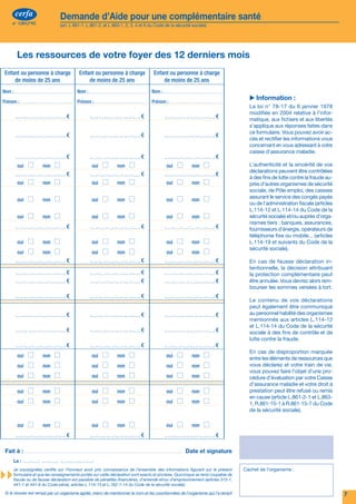 cerfa           Demande d’Aide pour une complémentaire santé                                                                                             cerfa                    Demande d’Aide pour une complémentaire santé
n° 12812*02         (art. L 861-1, L 861-2, et L 863-1, 2, 3, 4 et 6 du Code de la sécurité sociale)                                                      n° 12812*02                 (art. L 861-1, L 861-2, et L 863-1, 2, 3, 4 et 6 du Code de la sécurité sociale)




                                                                                                                                                              Les ressources de votre foyer des 12 derniers mois
     Une complémentaire santé sert à rembourser tout ou partie des dépenses de santé qui ne sont pas
     remboursées par l’Assurance Maladie Obligatoire.                                                                                                Enfant ou personne à charge                 Enfant ou personne à charge             Enfant ou personne à charge
                                                                                                                                                         de moins de 25 ans                          de moins de 25 ans                      de moins de 25 ans
     Si vos ressources sont modestes et si vous résidez en France de manière stable et régulière (Métropole,
                                                                                                                                                     Nom :                                     Nom :                                    Nom :
     Départements d'outre-mer, Saint Barthélemy, ou Saint Martin), vous pouvez bénéficier de l’Aide pour une
                                                                                                                                                                                                                                                                                          ▶▶Information :
     complémentaire santé.                                                                                                                           Prénom :                                  Prénom :                                 Prénom :
                                                                                                                                                                                                                                                                                          La loi n° 78-17 du 6 janvier 1978
                                                                                                                                                                                                                                                                                          modifiée en 2004 relative à l’infor-
     Qui y a droit ? : Vous-même, votre conjoint(e), votre concubin(e), votre partenaire dans le cadre d’un PACS et                                                                       €                                        €                                        €             matique, aux fichiers et aux libertés
     les personnes à votre charge réelle et continue de moins de 25 ans, résidant en France.                                                                                                                                                                                              s’applique aux réponses faites dans
                                                                                                                                                                                                                                                                                          ce formulaire. Vous pouvez avoir ac-
                                                                                                                                                                                          €                                        €                                        €
                                                                                                                                                                                                                                                                                          cès et rectifier les informations vous
                                                                                                                                                                                                                                                                                          concernant en vous adressant à votre
                                                                                                                                                                                                                                                                                          caisse d’assurance maladie.
                                                                     L’ACS : un accès aidé à une complémentaire santé                                                                     €                                        €                                        €              
                                                                                                                                                      	        oui	    	    non	                 	     oui	     	    non	                 	     oui	     	     non	                       L’authenticité et la sincérité de vos
      Vos ressources  
                                      ▸ Vous pouvezne dépassent pas un montant maximum. Par exemplene 792 euros* pour un foyer d’une
                                        la CMUC et
                                                    bénéficier de l’ACS si les ressources de votre foyer
                                                                                                         9
                                                                                                           vous permettent pas d’obtenir
                                                                                                                                                                                          €                                        €                                        €
                                                                                                                                                                                                                                                                                          déclarations peuvent être contrôlées
                                                                                                                                                                                                                                                                                          à des fins de lutte contre la fraude au-
                                          personne ou 14  688  euros* par an pour un foyer de deux personnes…                                         	        oui	    	    non	                 	     oui	     	    non	                 	     oui	     	     non	                       près d’autres organismes de sécurité
                                                                                                                                                                                                                                                                                          sociale, de Pôle emploi, des caisses
      Vos droits
                                      ▸ santé.bénéficiez concerne chaque personne de votre foyerde votre cotisation500 euros** selon l’âge.
                                        Vous
                                               Cette aide
                                                          d’une réduction, sur le montant annuel
                                                                                                 et varie de 100 à
                                                                                                                    à une complémentaire
                                                                                                                                                      	        oui	    	    non	                 	     oui	     	    non	                 	     oui	     	     non	
                                                                                                                                                                                                                                                                                          assurant le service des congés payés
                                                                                                                                                                                                                                                                                          ou de l’administration fiscale (articles
                                                                                                                                                                                                                                                                                          L.114-12 et L.114-14 du Code de la
                                                                  Tranche d'âge                        Montant par bénéficiaire                                                                                                                                                           sécurité sociale) et/ou auprès d’orga-
                                                                                                                                                      	        oui	    	    non	                 	     oui	     	    non	                 	     oui	     	     non	
                                                                  moins de 16 ans                      100 euros                                                                                                                                                                          nismes tiers : banques, assurances,
                                                                                                                                                                                          €                                        €                                        €             fournisseurs d’énergie, opérateurs de
                                                                  de 16 à 49 ans                       200 euros
                                                                                                                                                                                                                                                                                          téléphonie fixe ou mobile... (articles
                                                                  de 50 à 59 ans                       350 euros                                      	        oui	    	    non	                 	     oui	     	    non	                 	     oui	     	     non	                       L.114-19 et suivants du Code de la
                                                                  60 ans et plus                       500 euros                                                                                                                                                                          sécurité sociale).
                                                                                                                                                      	        oui	    	    non	                 	     oui	     	    non	                 	     oui	     	     non	
                                          Quelques exemples concernant le montant du chèque lorsque votre dossier est accepté : vous                                                      €                                        €                                        €             En cas de fausse déclaration in-
                                          êtes un couple de 35 ans, vous avez deux enfants à charge de moins de 16 ans, vous recevez un                                                                                                                                                   tentionnelle, la décision attribuant
                                          chèque de 600 euros ; vous avez 45 ans et élevez seul(e) un enfant de plus de 16 ans, vous recevez                                              €                                        €                                        €             la protection complémentaire peut
                                          un chèque de 400 euros ; vous êtes un couple à la retraite âgé de plus de 60 ans sans personne à                                                €                                        €                                        €             être annulée. Vous devrez alors rem-
                                          charge, vous recevez un chèque de 1000 euros.                                                                                                                                                                                                   bourser les sommes versées à tort.
                                                                                                                                                                                          €                                        €                                        €
                                      ▸   Le niveau de prise en charge des dépenses de soins va dépendre entièrement des garanties prévues
                                          dans le contrat souscrit.
                                                                                                                                                                                                                                                                                          Le contenu de vos déclarations
                                                                                                                                                                                                                                                                                          peut également être communiqué
                                                                                                                                                                                          €                                        €                                        €             au personnel habilité des organismes

                                      ▸   Vous n’avez plus à faire l’avance des frais (le tiers payant) sur la part remboursée par l’Assurance
                                          Maladie obligatoire, pour les actes des médecins réalisés dans le cadre du parcours de soins
                                                                                                                                                                                                                                                                                          mentionnés aux articles L.114-12
                                                                                                                                                                                                                                                                                          et L.114-14 du Code de la sécurité
                                          coordonnés pendant 18 mois.                                                                                                                     €                                        €                                        €             sociale à des fins de contrôle et de
                                                                                                                                                                                                                                                                                          lutte contre la fraude.
      Comment choisir votre
      complémentaire                  ▸ Si votre demande est acceptée, vous recevez une attestation-chèquede votre choix dans les 6 mois
                                        maladie. Vous la présentez à l'organisme de protection complémentaire
                                                                                                              de votre caisse d’assurance
                                                                                                                                                      	        oui	    	    non	
                                                                                                                                                                                          €
                                                                                                                                                                                                 	     oui	     	    non	
                                                                                                                                                                                                                                   €
                                                                                                                                                                                                                                          	     oui	     	     non	
                                                                                                                                                                                                                                                                            €
                                                                                                                                                                                                                                                                                          En cas de disproportion marquée
                                          pour obtenir une réduction sur le montant annuel de votre cotisation. Cette réduction ne s’applique                                                                                                                                             entre les éléments de ressources que
                                          pas aux contrats collectifs. Si vous vous posez des questions sur l’utilisation de l’attestation-chèque,    	        oui	    	    non	                 	     oui	     	    non	                 	     oui	     	     non	                       vous déclarez et votre train de vie,
                                          renseignez-vous auprès de votre organisme complémentaire.                                                                                                                                                                                       vous pouvez faire l’objet d’une pro-
                                                                                                                                                      	        oui	    	    non	                 	     oui	     	    non	                 	     oui	     	     non	                       cédure d’évaluation par votre Caisse

                                      ▸ Vous sélectionnez votre contrat pour qu'il réponde préciser ce qui restera àet votrecharge.avez besoin.
                                                                                           aux garanties dont vous           foyer                                                                                                                                                        d’assurance maladie et votre droit à
                                        Pour vous aider à choisir, vous pouvez vous faire                            votre                            	        oui	    	    non	                 	     oui	     	    non	                 	     oui	     	     non	                       prestation peut être refusé ou remis
                                                                                                                                                                                                                                                                                          en cause (article L.861-2-1 et L.863-
                                                                                                                                                      	        oui	    	    non	                 	     oui	     	    non	                 	     oui	     	     non	                       1, R.861-15-1 à R.861-15-7 du Code
      Validité
                                      ▸   L’ACS est valable pour un an.
                                          Vous pouvez renouveler votre demande tous les ans.                                                                                                                                                                                              de la sécurité sociale).

                                                                                                                                                      	        oui	    	    non	                 	     oui	     	    non	                 	     oui	     	     non	
     *	 Ces montants correspondent au total de vos ressources des 12 derniers mois, ils sont valables depuis le
         1er janvier 2011 en métropole et sont révisés au 1er juillet de chaque année.                                                                                                    €                                        €                                        €
     **	 Montants valables depuis le 1er janvier 2010.
                                                                                                                                                      Fait à :	                                                                                              Date et signature
                                                                                                                                                             Le :
                                                                                                                                                             Je soussigné(e) certifie sur l’honneur avoir pris connaissance de l’ensemble des informations figurant sur le présent      Cachet de l’organisme :
                                                                                                                                                             formulaire et que les renseignements portés sur cette déclaration sont exacts et sincères. Quiconque se rend coupable de
                                                                                                                                                             fraude ou de fausse déclaration est passible de pénalités financières, d’amende et/ou d’emprisonnement (articles 313-1,
                                                                                                                                                             441-1 et 441-6 du Code pénal, articles L.114-13 et L.162-1-14 du Code de la sécurité sociale).

2                                                                                                                                                     Si le dossier est rempli par un organisme agréé, merci de mentionner le nom et les coordonnées de l’organisme qui l’a rempli                                                   7
 