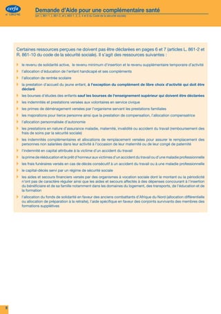 cerfa               Demande d’Aide pour une complémentaire santé
n° 12812*02             (art. L 861-1, L 861-2, et L 863-1, 2, 3, 4 et 6 du Code de la sécurité sociale)
                                                                                                                                                    Nous sommes là pour vous aider




        Certaines ressources perçues ne doivent pas être déclarées en pages 6 et 7 (articles L. 861-2 et
        R. 861-10 du code de la sécurité sociale). Il s’agit des ressources suivantes :                                                Votre accès à une complémentaire santé :
        ▸	 le revenu de solidarité active, le revenu minimum d’insertion et le revenu supplémentaire temporaire d’activité
        ▸	 l’allocation d’éducation de l’enfant handicapé et ses compléments
        ▸	 l’allocation de rentrée scolaire
        ▸	 la prestation d'accueil du jeune enfant, à l'exception du complément de libre choix d'activité qui doit être
              déclaré
                                                                                                                                             l'Aide pour une Complémentaire Santé
        ▸	 les bourses d'études des enfants sauf les bourses de l'enseignement supérieur qui doivent être déclarées
        ▸	 les indemnités et prestations versées aux volontaires en service civique
        ▸	 les primes de déménagement versées par l’organisme servant les prestations familiales
        ▸	 les majorations pour tierce personne ainsi que la prestation de compensation, l'allocation compensatrice
        ▸	 l'allocation personnalisée d'autonomie
        ▸	 les prestations en nature d’assurance maladie, maternité, invalidité ou accident du travail (remboursement des
              frais de soins par la sécurité sociale)
                                                                                                                                  Vous trouverez dans ce dossier tout ce dont vous avez besoin pour obtenir :
        ▸	 les indemnités complémentaires et allocations de remplacement versées pour assurer le remplacement des
              personnes non salariées dans leur activité à l’occasion de leur maternité ou de leur congé de paternité             l’Aide pour la Complémentaire Santé (ACS).
        ▸	 l'indemnité en capital attribuée à la victime d'un accident du travail
        ▸	 la prime de rééducation et le prêt d'honneur aux victimes d’un accident du travail ou d’une maladie professionnelle    „„ présentation de l’ACS
                                                                                                                                   Une
        ▸	 les frais funéraires versés en cas de décès consécutif à un accident du travail ou à une maladie professionnelle
                                                                                                                                  „„ informations pratiques pour remplir le dossier
                                                                                                                                   Les
        ▸	 le capital-décès servi par un régime de sécurité sociale
                                                                                                                                  „„ liste des pièces justificatives à produire
                                                                                                                                   La
        ▸	 les aides et secours financiers versés par des organismes à vocation sociale dont le montant ou la périodicité
              n'ont pas de caractère régulier ainsi que les aides et secours affectés à des dépenses concourant à l'insertion     „„ formulaire à compléter
                                                                                                                                   Le
              du bénéficiaire et de sa famille notamment dans les domaines du logement, des transports, de l'éducation et de
              la formation                                                                                                          Vous désirez des informations complémentaires,
        ▸	 l'allocation du fonds de solidarité en faveur des anciens combattants d'Afrique du Nord (allocation différentielle
              ou allocation de préparation à la retraite), l'aide spécifique en faveur des conjoints survivants des membres des
                                                                                                                                    Vous souhaitez nous rencontrer,
              formations supplétives                                                                                                Vous pouvez prendre contact avec votre caisse d'Assurance Maladie,

                                                                                                                                                                 appelez le 3646 (numéro valable pour la Métropole, prix d'un appel local depuis un poste fixe)
                                                                                                                                                                 connectez-vous sur www.ameli.fr


                                                                                                                                                                 connectez-vous sur www.msa.fr



                                                                                                                                                                 connectez-vous sur www.le-rsi.fr


                                                                                                                                                  Vous pouvez également vous adresser à la mairie, au service social
                                                                                                                                                  à une association et consulter le site www.cmu.fr

                                                                                                                                                    ATTENTION : si vous souhaitez également que votre droit à la CMU complémentaire soit étudié, n’utilisez pas ce
                                                                                                                                     cerfa          formulaire mais celui intitulé « Couverture Maladie Universelle Complémentaire et Aide pour une complémentaire santé »
                                                                                                                                    n° 12812*02     disponible sur le site www.ameli.fr.                                                                                     S 3715a
8                                                                                                                                                                                                                                                                                      1
 