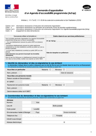 1
Ministère chargé
de la construction
Demande d’approbation
d’un Agenda d’accessibilité programmée (Ad’ap)
N° 15246*01
Articles L. 111-7 et D. 111-19-34 du code de la construction et de l’habitation (CCH)
Cadres 1 et 2
Cadre 3
Cadres 4 et 5
Cadre 6
informations nécessaires à l’instruction de la demande d’approbation
informations nécessaires à la vérification de la demande d’octroi de périodes supplémentaires
informations nécessaires à l’instruction de la demande d’approbation d’un Agenda d’accessibilité programmée (Ad’ap)
engagement du (des) demandeur(s)
Vous pouvez utiliser ce formulaire si : Cadre réservé aux services préfectoraux
N° de l’Ad’ap : __ __ __ __ __ __ __ __ __ __ __ __ __
Vous souhaitez demander l’approbation d’un Agenda d’accessibilité
programmée (Ad’ap) pour la mise en accessibilité ;
- d’un seul établissement recevant du public (ERP) sur plusieurs
périodes,
- de plusieurs établissements recevant du public (patrimoine
comprenant ou non des installations ouvertes au public) sur une ou
plusieurs périodes,
- ou d’une (des) installation(s) ouverte(s) au public (IOP) sur une
période.
Cette demande vous permet d’accomplir les formalités
nécessaires.
Dans le cas d’un Ad’ap pour un établissement recevant du public sur
une, deux ou trois années, veuillez vous reporter au Cerfa 13824
Date de réception en préfecture : __ __ __ __ __ __ __ __
1. Identité du demandeur et des co-signataires le cas échéant
Le demandeur indiqué dans le cadre ci-dessous sera le chef de file du suivi du dossier dans le cas d’un co-financement
Si la demande est présentée par plusieurs personnes, indiquez leurs identités sur papier libre
Vous êtes un particulier Madame  Monsieur 
Nom, prénom Date de naissance ___ ___ _______
Vous êtes une personne morale
Raison sociale et Dénomination
N° SIRET __ __ __ __ __ __ __ __ __ __ __ __ __ __
Représentant de la personne morale Madame  Monsieur 
Nom, prénom
Date denaissance àdéfaut de N°SIRET
2. Coordonnées du demandeur et des co-signataires le cas échéant
Si la demande est présentée par plusieurs personnes, indiquez leurs coordonnées sur papier libre
Adresse
Numéro Voie
Lieu-dit Boîte postale
Code postal Localité
Si le demandeur habite à l’étranger Pays Division territoriale
Téléphone fixe __ __ __ __ __ __ __ __ __ __ Portable __ __ __ __ __ __ __ __ __ __
Indicatif si pays étranger
Adresse électronique @
 