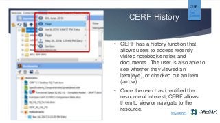 CERF History
CERF
Key
Features
• CERF has a history function that
allows users to access recently
visited notebook entries and
documents. The user is also able to
see whether they viewed an
item(eye), or checked out an item
(arrow).
• Once the user has identified the
resource of interest, CERF allows
them to view or navigate to the
resource.
Why CERF?
 