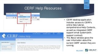 CERF Help Resources
• CERF desktop application
includes access to CERF’s
online help tutorial,
comprehensive Help Contents,
as well as integrated CERF
support email system(with
support contract)
• The About window gives the
user information about the
current CERF version they are
running.
CERF
Key
Features
Why CERF?
 