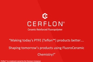 “Making today’s PTFE (Teflon™) products better….
Shaping tomorrow’s products using FluoroCeramic
Chemistry!”
(Teflon™ is a trademark owned by the Chemours Company)
 