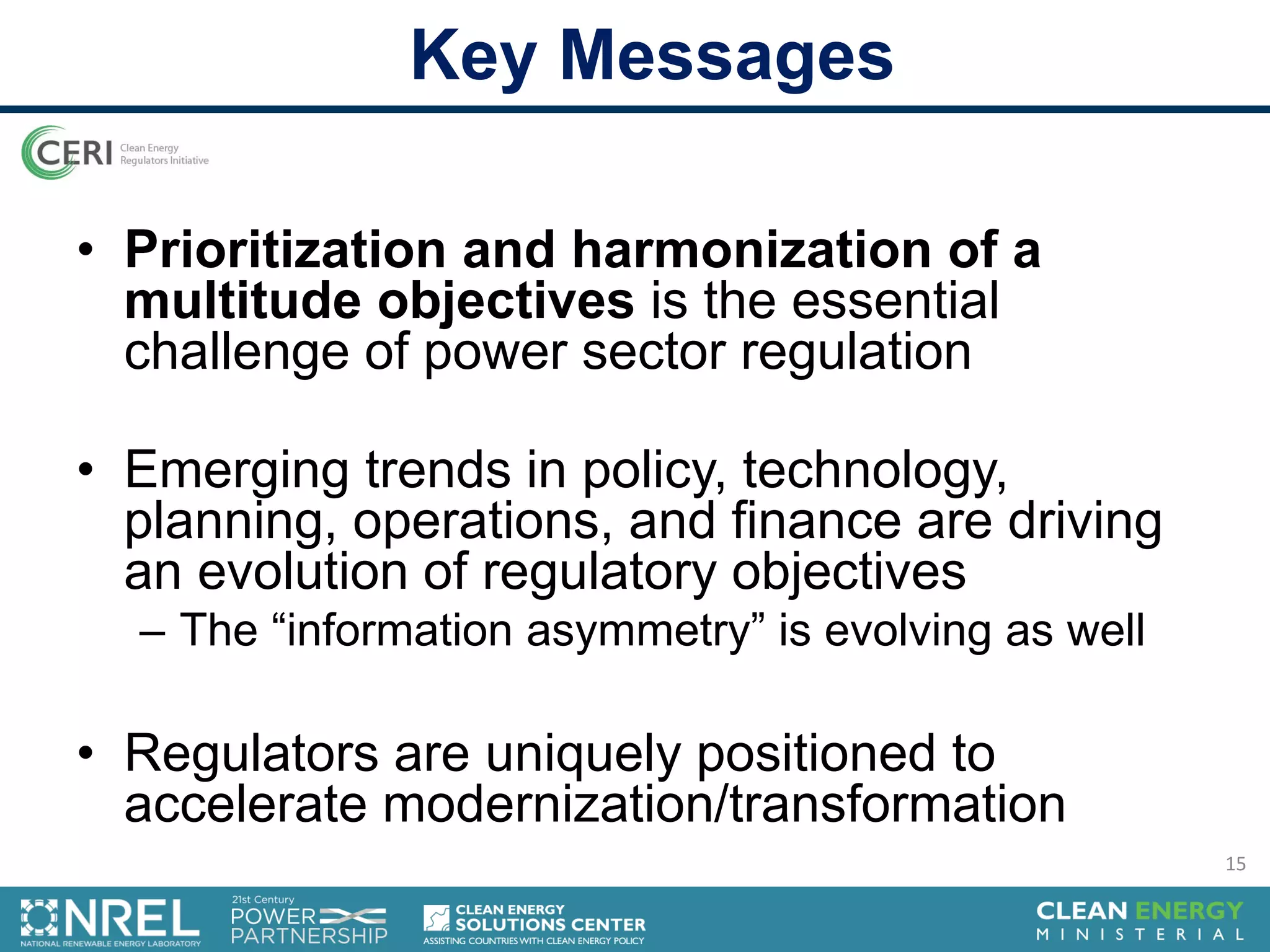 • Prioritization and harmonization of a
multitude objectives is the essential
challenge of power sector regulation
• Emerging trends in policy, technology,
planning, operations, and finance are driving
an evolution of regulatory objectives
– The “information asymmetry” is evolving as well
• Regulators are uniquely positioned to
accelerate modernization/transformation
Key Messages
15
 
