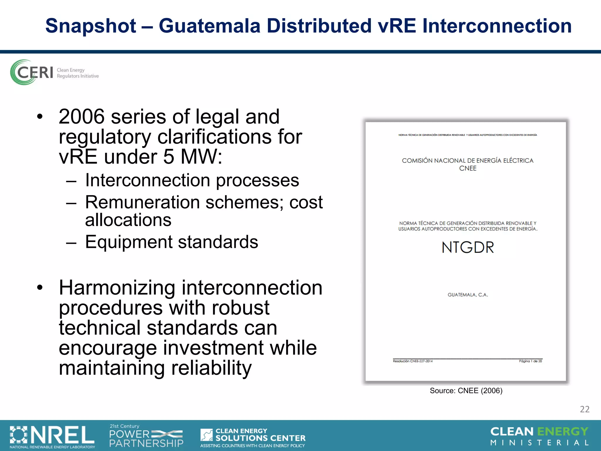• 2006 series of legal and
regulatory clarifications for
vRE under 5 MW:
– Interconnection processes
– Remuneration schemes; cost
allocations
– Equipment standards
• Harmonizing interconnection
procedures with robust
technical standards can
encourage investment while
maintaining reliability
Snapshot – Guatemala Distributed vRE Interconnection
Source: CNEE (2006)
22
 