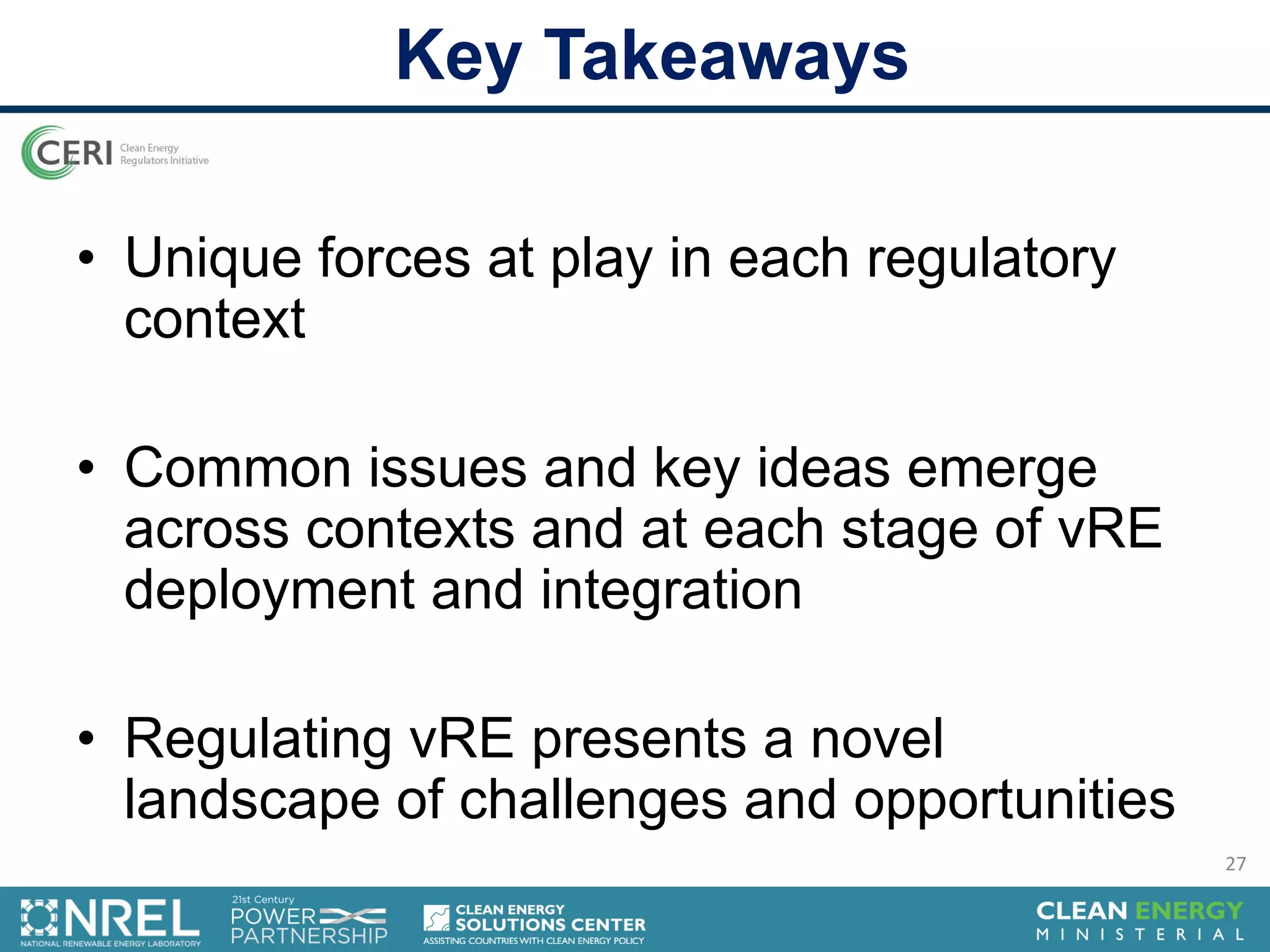 • Unique forces at play in each regulatory
context
• Common issues and key ideas emerge
across contexts and at each stage of vRE
deployment and integration
• Regulating vRE presents a novel
landscape of challenges and opportunities
Key Takeaways
27
 