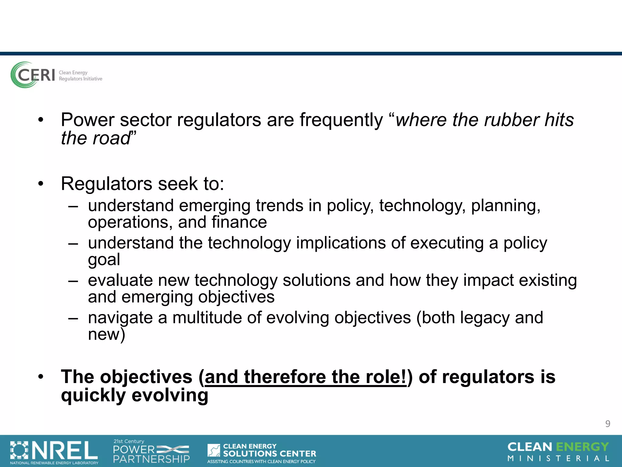 • Power sector regulators are frequently “where the rubber hits
the road”
• Regulators seek to:
– understand emerging trends in policy, technology, planning,
operations, and finance
– understand the technology implications of executing a policy
goal
– evaluate new technology solutions and how they impact existing
and emerging objectives
– navigate a multitude of evolving objectives (both legacy and
new)
• The objectives (and therefore the role!) of regulators is
quickly evolving
9
 