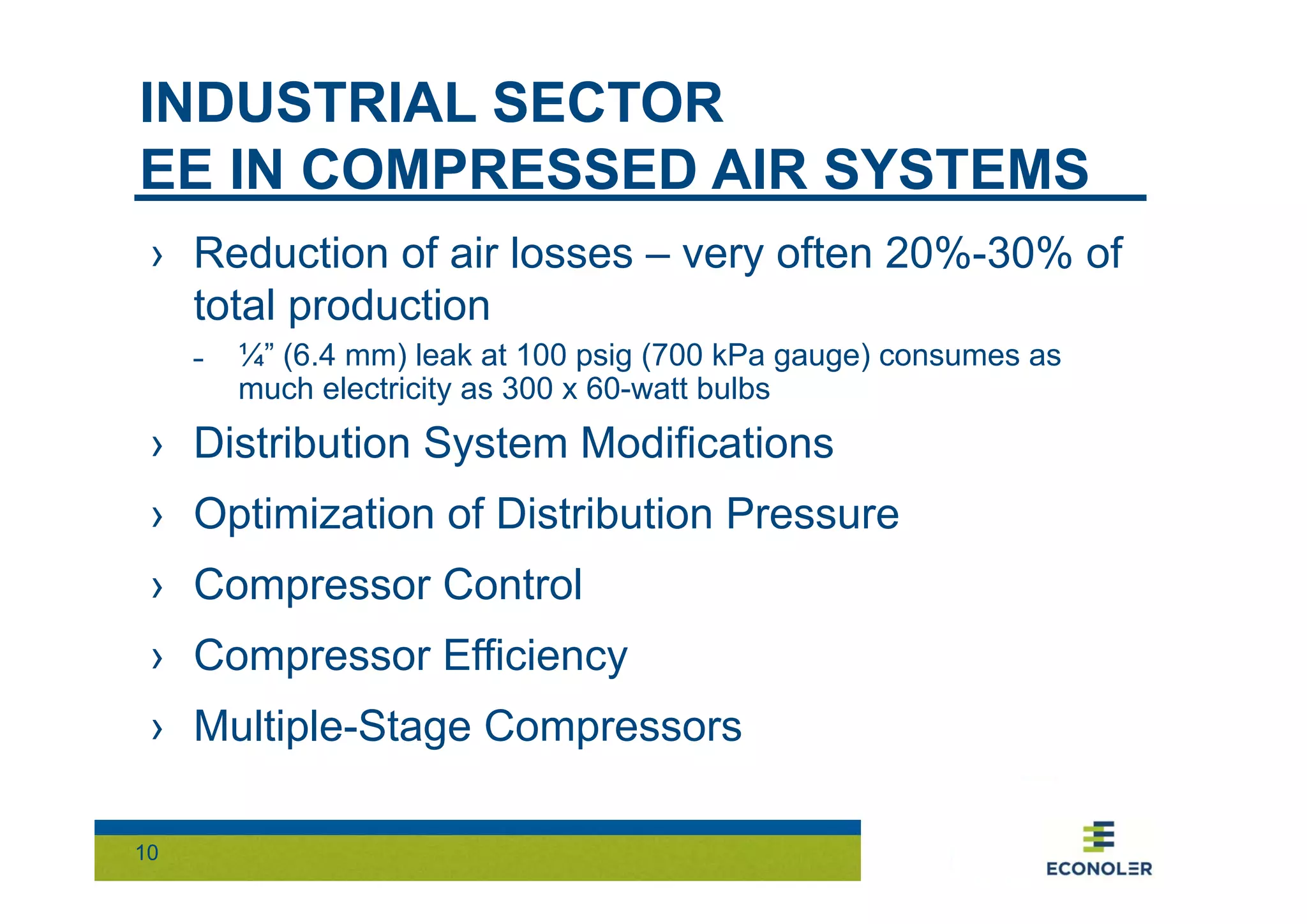 INDUSTRIAL SECTOR 
EE IN COMPRESSED AIR SYSTEMS 
› Reduction of air losses – very often 20%-30% of 
total production 
10 
˗ ¼” (6.4 mm) leak at 100 psig (700 kPa gauge) consumes as 
much electricity as 300 x 60-watt bulbs 
› Distribution System Modifications 
› Optimization of Distribution Pressure 
› Compressor Control 
› Compressor Efficiency 
› Multiple-Stage Compressors 
 
