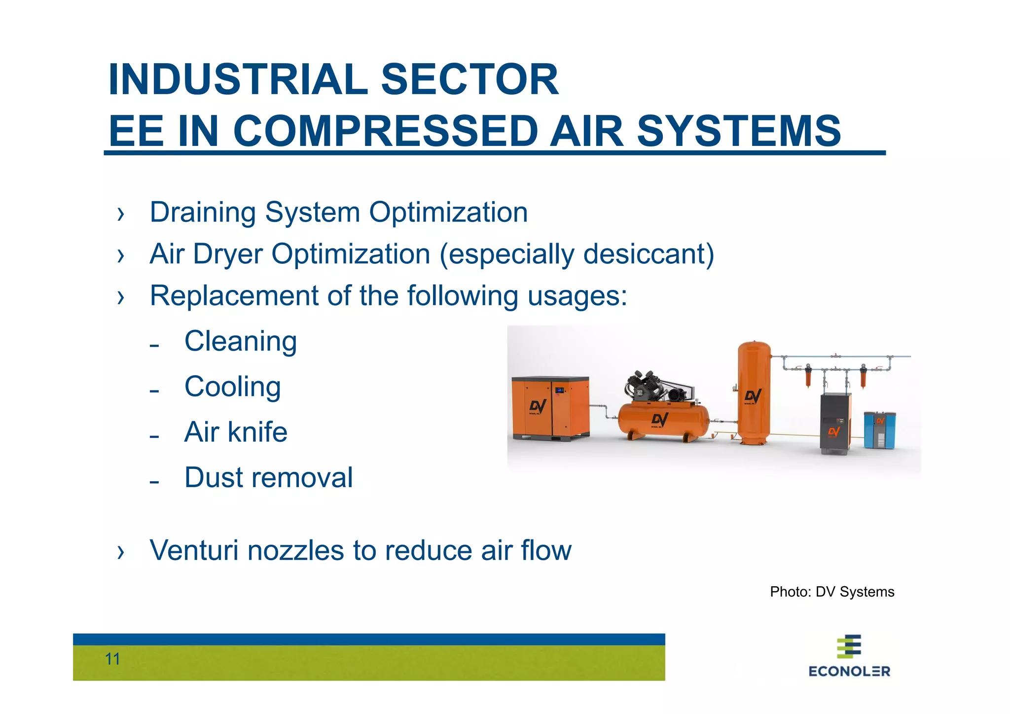 INDUSTRIAL SECTOR 
EE IN COMPRESSED AIR SYSTEMS 
› Draining System Optimization 
› Air Dryer Optimization (especially desiccant) 
› Replacement of the following usages: 
˗ Cleaning 
˗ Cooling 
˗ Air knife 
˗ Dust removal 
› Venturi nozzles to reduce air flow 
11 
Photo: DV Systems 
 