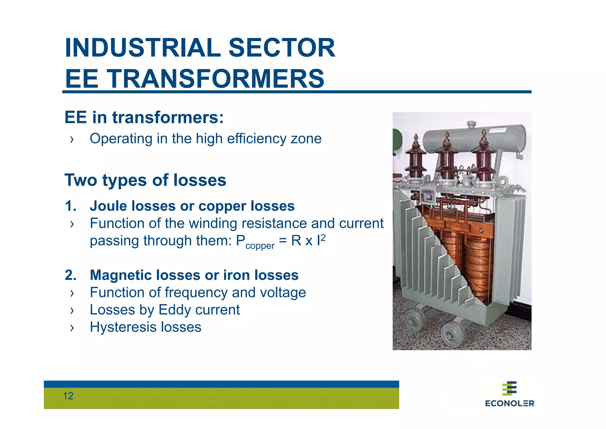 INDUSTRIAL SECTOR 
EE TRANSFORMERS 
EE in transformers: 
› Operating in the high efficiency zone 
Two types of losses 
1. Joule losses or copper losses 
› Function of the winding resistance and current 
12 
passing through them: Pcopper = R x I2 
2. Magnetic losses or iron losses 
› Function of frequency and voltage 
› Losses by Eddy current 
› Hysteresis losses 
 
