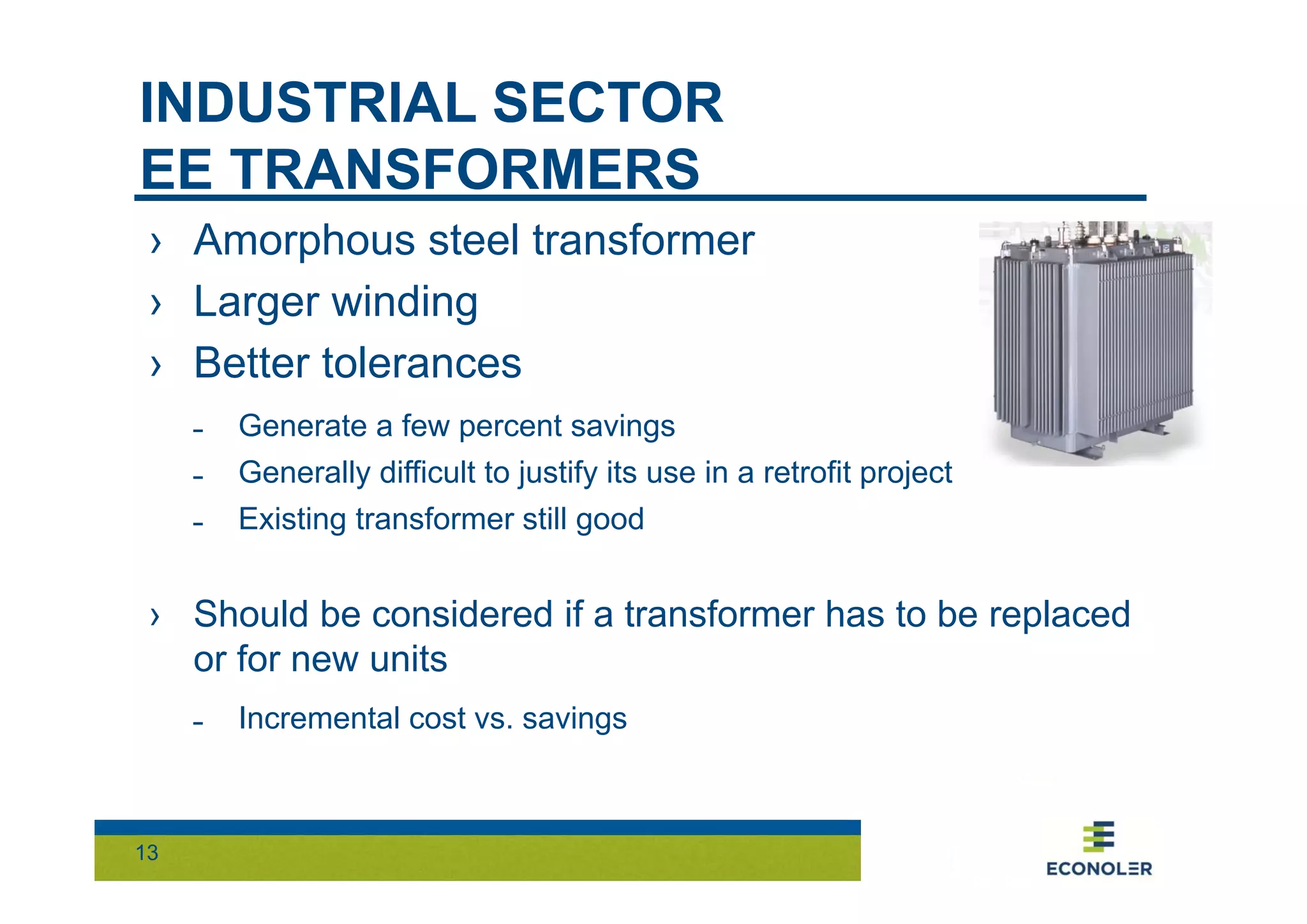 INDUSTRIAL SECTOR 
EE TRANSFORMERS 
› Amorphous steel transformer 
› Larger winding 
› Better tolerances 
˗ Generate a few percent savings 
˗ Generally difficult to justify its use in a retrofit project 
˗ Existing transformer still good 
› Should be considered if a transformer has to be replaced 
or for new units 
13 
˗ Incremental cost vs. savings 
 