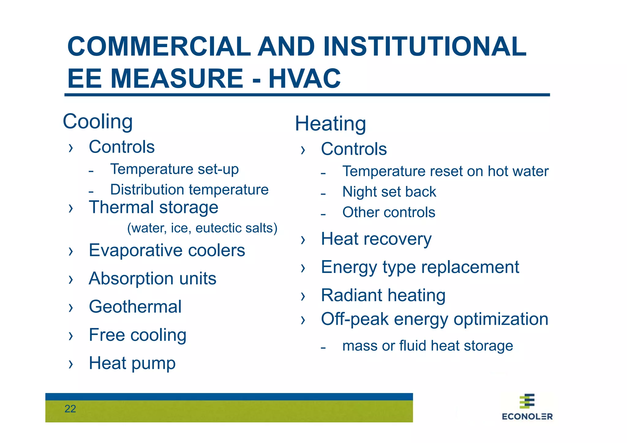 COMMERCIAL AND INSTITUTIONAL 
EE MEASURE - HVAC 
Cooling 
› Controls 
˗ Temperature set-up 
˗ Distribution temperature 
› Thermal storage 
22 
(water, ice, eutectic salts) 
› Evaporative coolers 
› Absorption units 
› Geothermal 
› Free cooling 
› Heat pump 
Heating 
› Controls 
˗ Temperature reset on hot water 
˗ Night set back 
˗ Other controls 
› Heat recovery 
› Energy type replacement 
› Radiant heating 
› Off-peak energy optimization 
˗ mass or fluid heat storage 
 