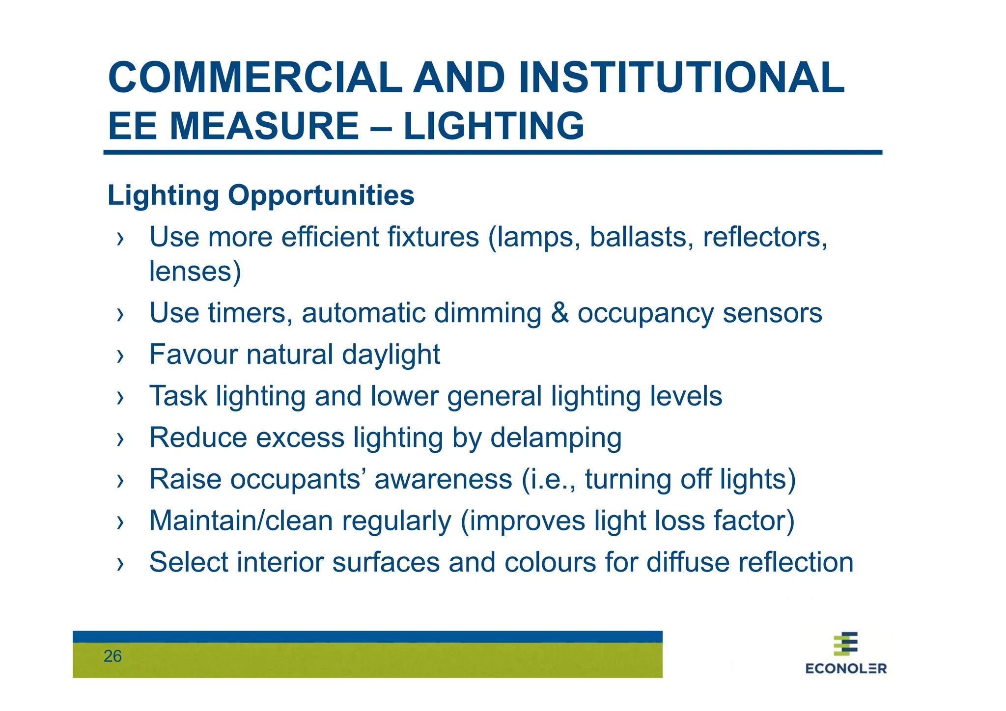 COMMERCIAL AND INSTITUTIONAL 
EE MEASURE – LIGHTING 
Lighting Opportunities 
› Use more efficient fixtures (lamps, ballasts, reflectors, 
lenses) 
› Use timers, automatic dimming & occupancy sensors 
› Favour natural daylight 
› Task lighting and lower general lighting levels 
› Reduce excess lighting by delamping 
› Raise occupants’ awareness (i.e., turning off lights) 
› Maintain/clean regularly (improves light loss factor) 
› Select interior surfaces and colours for diffuse reflection 
26 
 