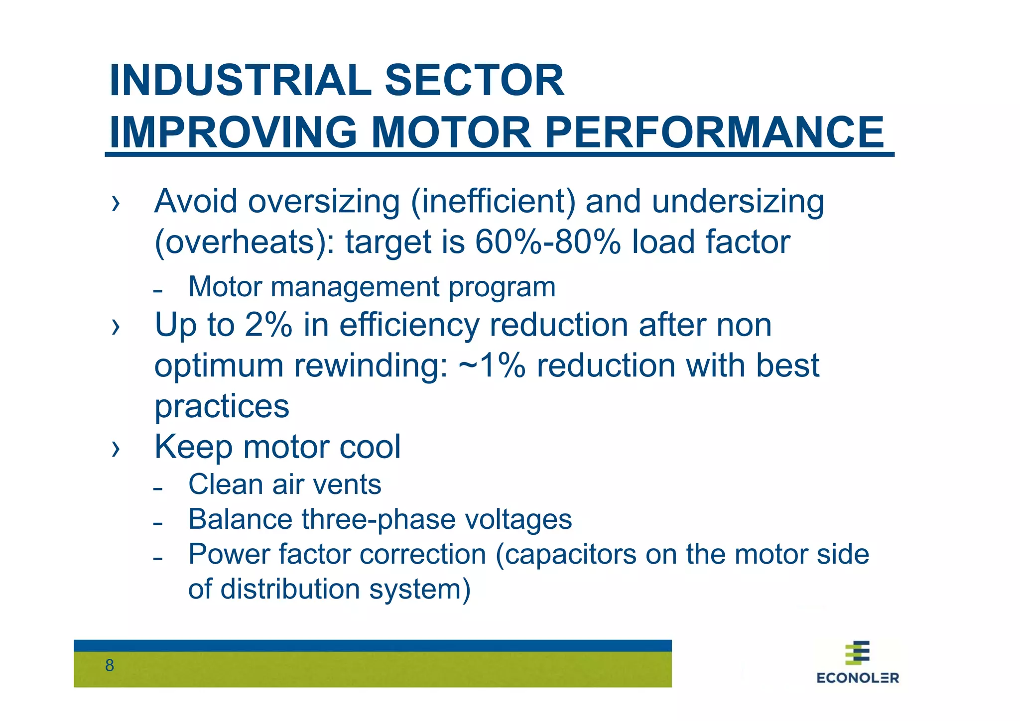 INDUSTRIAL SECTOR 
IMPROVING MOTOR PERFORMANCE 
› Avoid oversizing (inefficient) and undersizing 
(overheats): target is 60%-80% load factor 
˗ Motor management program 
› Up to 2% in efficiency reduction after non 
optimum rewinding: ~1% reduction with best 
practices 
› Keep motor cool 
8 
˗ Clean air vents 
˗ Balance three-phase voltages 
˗ Power factor correction (capacitors on the motor side 
of distribution system) 
 