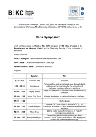 The Barcelona Knowledge Campus (BKC) and the Institute of Theoretical and
Computational Chemistry of the University of Barcelona (IQTC-UB) welcome you to the
Ceria Symposium
which will take place on October 7th, 2013, at room nº 400 (Sala d’actes) of the
“Departament de Química Física” in the Chemistry Faculty of the University of
Barcelona.
Invited Speakers:
Jose A. Rodriguez – Brookhaven National Laboratory, USA
Jordi Llorca – Unversitat Politècnica de Catalunya
Javier Fernández Sanz – Universidad de Sevilla
Program:
Speaker Title
9:15 – 9:30 Francesc Illas Welcome
9:30 – 10:00 Jordi Llorca
Polycrystalline and nanoshaped ceria decorated with
noble metal nanoparticles for the production of
hydrogen by steam reforming reactions.
10:00 – 10:00 Sergey Kozlov
Steps on CeO2(111): Characterization and O vacancy
formation.
10:30 – 11:00 Javier Fdz. Sanz Charge distribution in metal-oxide / ceria interfaces.
11:00 – 11:30 – Coffee Break
11:30 – 12:00 Jose Rodríguez
Inverse CeOx/Au(111) and Au/CeOx/TiO2(110)
Catalysts: Activation of Ceria and the Water-Gas Shift
Reaction
12:00 – 12:30 Albert Bruix
Strong Metal-Support interactions in Pt/CeO2
heterogeneous catalysts.
12:30 – 13:00 Annapaola Migani
Density functional modelling of oxygen defect
formation in CeO2 nanoparticles and thier aggregates
in one- and two-dimensional arrays.
 