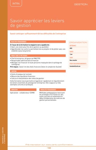 renforcerlagestion
d’entreprise
_ 102 _
Pré-inscription sur www.cerib.com/formation
GESTIONIntRA
Savoir apprécier les leviers
de gestion
Savoir anticiper suffisamment tôt les difficultés de l’entreprise
À l’issue de la formation le stagiaire sera capable de :
• Avoir une vision plus fine de la gestion au quotidien
•	Appréhender les outils lui permettant de se projeter et de piloter avec une
visibilité à plus long terme
•	Outils d’analyse de l’activité
•	Mesure des équilibres financiers
•	Calcul et interprétation des ratios de gestion
Cette formation vise à permettre d’apprécier rapidement et régulièrement
les leviers essentiels du pilotage de l’entreprise. Elle s’appuie sur des
exemples concrets et pratiques
OBJECTIFS PÉDAGOGIQUES
•	Chef d’entreprise, dirigeant de PME/TPE
•	Responsable administratif et financier
•	Manager non financier et toute personne impliquée dans le pilotage de
l’entreprise
Pré-requis : Savoir lire des états financiers (bilan et compte de résultat)
PUBLIC CIBLE  PRÉ-REQUIS
CONTENU
ORGANISATION
Référence
A020
DURÉE
1 jour
Tarif
Nous consulter
POUR TOUs RENSEIGNEMENTs
formation@cerib.com
Spécialiste - collaborateur CERIB
ANIMATION MODALITÉS PÉDAGOGIQUES
Méthodes pédagogiques favorisant
les échanges et le travail sur des
outils concrets et notamment le
début d’élaboration de matrices de
gestion personnalisées
renforcerlagestion
d’entreprise
 