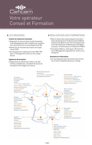 LES MISSIONS
Conseil en ressources humaines
•	Diagnostic et mise en place d’outils de gestion
et de développement des compétences, qualifica-
tion, positionnement et accompagnement VAE
•	Démarche de Transfert des Savoirs de l’Expé-
rience (TSE)
•	Accompagnement opérationnel des PME / TPE 
pour un management centré sur les compé-
tences
Ingénierie de formation
•	Élaboration de référentiels métiers, de réfé-
rentiels compétences, conception de cycles de
formations et de stages sur mesure
_ 104 _
RéALISATION DES FORMATIONS
•	Mise en œuvre des cycles préparant aux Certi-
ficats de Qualification Professionnelle (CQP) de
l’Industrie du Béton et du Titre homologué Tech-
nicien de Production et Maintenance des Maté-
riaux pour la Construction et l’Industrie (TPMCI)
•	Formations Métiers, Techniques, RH Commer-
cial et Management organisées en centre ou en
entreprise.
Assistance et information
•	Sur les dispositifs de financement de la forma-
tion et leurs modalités de prise en charge.
Votre opérateur
Conseil et Formation
 
