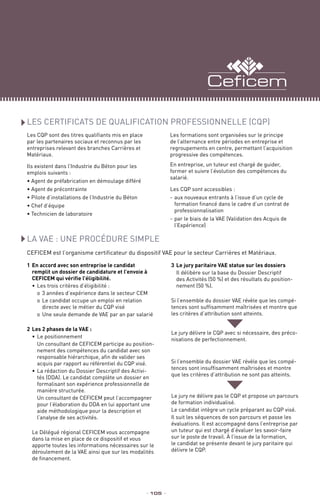1	En accord avec son entreprise le candidat
remplit un dossier de candidature et l’envoie à
CEFICEM qui vérifie l’éligibilité.
•	Les trois critères d’éligibilité :	
o	3 années d’expérience dans le secteur CEM
o	Le candidat occupe un emploi en relation
directe avec le métier du CQP visé
o	Une seule demande de VAE par an par salarié
2	Les 2 phases de la VAE :
•	Le positionnement
Un consultant de CEFICEM participe au position-
nement des compétences du candidat avec son
responsable hiérarchique, afin de valider ses
acquis par rapport au référentiel du CQP visé.
•	La rédaction du Dossier Descriptif des Activi-
tés (DDA). Le candidat complète un dossier en
formalisant son expérience professionnelle de
manière structurée.
Un consultant de CEFICEM peut l’accompagner
pour l’élaboration du DDA en lui apportant une
aide méthodologique pour la description et
l’analyse de ses activités.
Le Délégué régional CEFICEM vous accompagne
dans la mise en place de ce dispositif et vous
apporte toutes les informations nécessaires sur le
déroulement de la VAE ainsi que sur les modalités
de financement.
3	Le jury paritaire VAE statue sur les dossiers
Il délibère sur la base du Dossier Descriptif
des Activités (50 %) et des résultats du position-
nement (50 %).
Si l’ensemble du dossier VAE révèle que les compé-
tences sont suffisamment maîtrisées et montre que
les critères d’attribution sont atteints.
Le jury délivre le CQP avec si nécessaire, des préco-
nisations de perfectionnement.
Si l’ensemble du dossier VAE révèle que les compé-
tences sont insuffisamment maîtrisées et montre
que les critères d’attribution ne sont pas atteints.
Le jury ne délivre pas le CQP et propose un parcours
de formation individualisé.
Le candidat intègre un cycle préparant au CQP visé.
Il suit les séquences de son parcours et passe les
évaluations. Il est accompagné dans l’entreprise par
un tuteur qui est chargé d’évaluer les savoir-faire
sur le poste de travail. À l’issue de la formation,
le candidat se présente devant le jury paritaire qui
délivre le CQP.
LA VAE : UNE PROCÉDURE SIMPLE
CEFICEM est l’organisme certificateur du dispositif VAE pour le secteur Carrières et Matériaux.
_ 105 _
Les CERTIFICATS DE QUALIFICATION PROFESSIONNELLE (CQP)
Les CQP sont des titres qualifiants mis en place
par les partenaires sociaux et reconnus par les
entreprises relevant des branches Carrières et
Matériaux.
Ils existent dans l’Industrie du Béton pour les
emplois suivants :
• Agent de préfabrication en démoulage différé
• Agent de précontrainte
• Pilote d’installations de l’Industrie du Béton
• Chef d’équipe
• Technicien de laboratoire
Les formations sont organisées sur le principe
de l’alternance entre périodes en entreprise et
regroupements en centre, permettant l’acquisition
progressive des compétences.
En entreprise, un tuteur est chargé de guider,
former et suivre l’évolution des compétences du
salarié.
Les CQP sont accessibles :
-	aux nouveaux entrants à l’issue d’un cycle de
formation financé dans le cadre d’un contrat de
professionnalisation
-	par le biais de la VAE (Validation des Acquis de
l’Expérience)
 