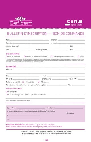 _ 108 _
Merci de nous retourner ce bulletin d’inscription par fax, courrier ou e-mail
CERIB - 1 rue des Longs Réages - CS 10010 - 28233 Épernon Cedex
Tél. 02 37 18 48 00 – Fax 02 37 18 48 87 – e-mail formation@cerib.com
Vos contacts formation : Mélanie de Cuyper - Céline Lelièvre
Facturation du stage
❑ à la société
❑ à un autre organisme (OPCA,...)* : nom et adresse .....................................................................................
.............................................................................................................................................................................
* Sous réserve d’un accord de prise en charge.
Nom - Prénom ...........................................................	Fonction ..................................................................
Je reconnais avoir pris connaissance des conditions d’inscription.
A ...................................................................... 	
Signature
Le ....................................................................
bulletin d’INSCRIPTION – BON DE COMMANDE
La société ......................................................................................................................................................
Adresse ...............................................................................................................................................................
.............................................................................................................................................................................
Tél. ................................................................... 	e-mail ....................................................................................
N° siret ............................................................ 	 N° TVA intra. ....................................	 Code NAF .................
Taille de la société ❑  10 salariés ❑  10 salariés
Nom du responsable formation/responsable inscription .............................................. 	Tél. ..............................
Nom ......................................................................................	Prénom ............................................................
Fonction ...............................................................................	e-mail ..............................................................
Intitulé du stage* ...........................................................................................................	Réf. ..........................
Lieu ........................................................	 Dates prévues ..............................................	Prix ..........................
Type d’inscription
❑ Plan de formation	 ❑ Période de professionnalisation	 ❑ Contrat de professionnalisation	 ❑ Autres
* « relevant, au titre de l’article L.6353-1 du code du travail, de la typologie des actions d’adaptation et de développement des compétences des salariés et réalisée, au sens des articles
L.6353-1 et D.6321-1, conformément à un programme préétabli qui, en fonction d’objectifs déterminés, précise les moyens pédagogiques, techniques et d’encadrement mis en œuvre
ainsi que les moyens permettant de suivre son exécution et d’en apprécier les résultats ».
 