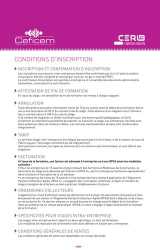 Inscription et confirmation d’inscription
Les inscriptions aux sessions inter-entreprises doivent être confirmées par écrit à l’aide du bulletin
d’inscription dûment complété et renvoyé par courrier, ou par e-mail (en PDF).
La confirmation d’inscription est signifiée à l’entreprise et l’ensemble des documents administratifs
(convention, convocation) lui sont transmis.
	Attestation de fin de formation
À l’issue du stage, une attestation de fin de formation est remise à chaque stagiaire.
	Annulation
Toute demande d’annulation intervenant moins de 10 jours ouvrés avant le début de la formation donne
lieu à une facturation de 50 % du montant total du stage. Toute absence d’un stagiaire inscrit donnera
lieu à une facturation à 100 % du coût du stage.
Si le nombre de stagiaires se révèle insuffisant pour une bonne qualité pédagogique, le Cerib
et Ceficem se réservent la possibilité de reporter ou d’annuler le stage. Les entreprises inscrites sont
alors prévenues dans les meilleurs délais. Les sommes éventuellement versées sont remboursées
intégralement.
	TARIF
Le tarif des stages inter-entreprises est indiqué par participant et hors taxes, il est à majorer du taux de
TVA en vigueur. Tout stage commencé est dû intégralement.
Sauf précision contraire, les repas du midi sont pris en commun avec le formateur, et sont offerts aux
stagiaires.
	FACTURATION
À l’issue de la formation, une facture est adressée à l’entreprise ou à son OPCA selon les modalités
suivantes :
• Pour les entreprises de 10 salariés et plus relevant des Carrières et Matériaux de Construction, la
facturation du stage sera adressée par Ceficem à OPCA 3+, sauf si l’entreprise mentionne expressément
dans le bulletin d’inscription de la lui adresser.
• Les entreprises de moins de 10 salariés et les entreprises hors champ d’application de l’Organisme
Paritaire Collecteur Agréé, OPCA 3+, s’engagent, dès l’inscription confirmée, à régler le montant du
stage à réception de la facture ou bien à préciser l’établissement à facturer.
	Organismes collecteurs
Il appartient au client d’effectuer toutes les démarches et d’envoyer les documents nécessaires à l’éta-
blissement de son dossier à l’Organisme Paritaire Collecteur Agréé (OPCA) dont il dépend, et de s’assu-
rer de sa bonne fin. Ce dernier adresse un accord de prise en charge avant le début de la formation.
Sans accord de prise en charge adressé par l’OPCA, le client s’engage à régler directement le montant
de la formation.
	Spécificités pour stages intra-entreprise
Les stages intra-entreprise font l’objet d’un devis spécifique. Le tarif est forfaitaire.
Les modalités de réalisation de la formation sont alors définies en liaison avec l’entreprise.
	Conditions générales de ventes
Les conditions générales de vente sont disponibles sur simple demande.
CONDITIONS D’INSCRIPTION
_ 109 _
 
