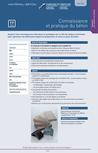TPtravaux
pratiques
Connaissance
et pratique du béton
matériau béton
_ 11 _
Pré-inscription sur www.cerib.com/formation
fabriquer
lesproduitsdedemain
Inter
Acquérir des connaissances théoriques et pratiques sur le rôle de chaque constituant
pour optimiser les différentes étapes de préparation et mise en place du béton
À l’issue de la formation le stagiaire sera capable de :
• Identifier le rôle des constituants et leur influence dans le béton
• Décrire les étapes des processus de la fabrication du béton
• Distinguer les principaux facteurs influant sur les performances du béton
•	Propriétés et caractéristiques des constituants du béton : les principaux
essais sur constituants
•	Principales étapes de la préparation du béton frais : les principaux essais
sur béton frais
•	Principales étapes de la fabrication du béton et produits :
- remplissage, compactage, démoulage
- les principaux essais sur béton durci
•	Les grandes familles de produits :
- les machines de fabrication et les processus
- les moules et les accessoires correspondants
•	Durcissement et cure des bétons et produits
•	Influence des étapes de la fabrication sur les performances du béton
et produits
•	Notions sur la sécurité du personnel et la protection de l’environnement
OBJECTIFS PÉDAGOGIQUES
• Toute personne nouvellement embauchée
• Agent de fabrication, de laboratoire et de maintenance
• Personnel technique d’études et de laboratoires
PUBLIC CIBLE
CONTENU
ORGANISATION
Spécialiste de la Direction
Matériaux Technologie du Béton -
collaborateur Cerib
ANIMATION
MODALITÉS PÉDAGOGIQUES
Séances de travaux dirigés et de
travaux pratiques en groupes
Référence
M004
DURÉE
2 jours
DATES
17-18 février
22-23 septembre
LIEU
Épernon
TARIF
985 € HT par participant
INFO
Possibilité de réalisation en entre-
prise (à partir
de 3 participants)
POUR TOUs RENSEIGNEMENTs
formation@cerib.com
TPtravaux
pratiques
acquérir	ACQUéRIR 	
les bases	LES BASES
FILIÈRE MAtériau	FILIÈRE QUALITÉ
parcours de formation
 