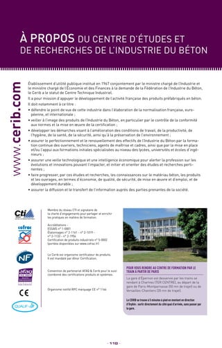 Établissement d’utilité publique institué en 1967 conjointement par le ministre chargé de l’Industrie et
le ministre chargé de l’Économie et des Finances à la demande de la Fédération de l’Industrie du Béton,
le Cerib a le statut de Centre Technique Industriel.
Il a pour mission d’appuyer le développement de l’activité française des produits préfabriqués en béton.
Il doit notamment à ce titre :
• défendre le point de vue de cette industrie dans l’élaboration de la normalisation française, euro-
péenne, et internationale ;
• veiller à l’image des produits de l’Industrie du Béton, en particulier par le contrôle de la conformité
aux normes et la mise en œuvre de la certification ;
• développer les démarches visant à l’amélioration des conditions de travail, de la productivité, de
l’hygiène, de la santé, de la sécurité, ainsi qu’à la préservation de l’environnement ;
• assurer le perfectionnement et le renouvellement des effectifs de l’Industrie du Béton par la forma-
tion continue des ouvriers, techniciens, agents de maîtrise et cadres, ainsi que par la mise en place
et/ou l’appui aux formations initiales spécialisées au niveau des lycées, universités et écoles d’ingé-
nieurs ;
• assurer une veille technologique et une intelligence économique pour alerter la profession sur les
évolutions et innovations pouvant l’impacter, et initier et orienter des études et recherches perti-
nentes ;
• faire progresser, par ces études et recherches, les connaissances sur le matériau béton, les produits
et les ouvrages, en termes d’économie, de qualité, de sécurité, de mise en œuvre et d’emploi, et de
développement durable ;
• assurer la diffusion et le transfert de l’information auprès des parties prenantes de la société.
www.cerib.com
_ 110 _
Accréditations -
ESSAIS n° 1-0001
Étalonnages n° 2-1161 - n° 2-1019 -
n° 2-1132 - n° 2-1954
Certification de produits industriels n° 5-0002
(portées disponibles sur www.cofrac.fr)
Le Cerib est organisme certificateur de produits.
Il est mandaté par Afnor Certification.
Membre du réseau CTI et signataire de
la charte d’engagements pour partager et enrichir
les pratiques en matière de formation.
Convention de partenariat AFAQ  Cerib pour le suivi
coordonné des certifications produits et systèmes.
Organisme notifié RPC marquage CE n° 1164
À propos du centre d’études et
de recherches de l’industrie du béton
F o r m a t i o n
Études et Recherches
Pour vous rendre au centre de formation PAR LE
TRAIN à partir de Paris
La gare d’Épernon est desservie par les trains se
rendant à Chartres (TER CENTRE), au départ de la
gare de Paris-Montparnasse (50 mn de trajet) ou de
Versailles-Chantiers (35 mn de trajet).
Le CERIB se trouve à 5 minutes à pied en montant en direction
d’Orphin : sortir directement du côté quai d’arrivée, sans passer par
la gare.
 