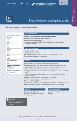 TPtravaux
pratiques
Les bétons autoplaçants
matériau béton
_ 13 _
Pré-inscription sur www.cerib.com/formation
fabriquer
lesproduitsdedemain
Optimiser le calcul et la fabrication des BAP
À l’issue de la formation le stagiaire sera capable de :
• Réaliser la formulation du béton recherché
• Identifier ses performances
• Utiliser le mode opératoire le mieux adapté pour la caractérisation
du BAP à l’état frais
• Définition des BAP : origines, principes et spécifications
• La formulation des BAP : mise au point d’une formule, volume de pâte,
squelette granulaire, choix des adjuvants et correction d’une formule
• Mise en œuvre des BAP : techniques et recommandations
• Propriétés et caractérisation à l’état frais : les principaux essais sur BAP 
frais
• Propriétés et caractérisation à l’état durci : retrait, module élastique,
fluage, durabilité…
• Exemple de traitement de surface réalisé sur les BAP :
traitement thermique et traitement de surface
Travaux dirigés et pratiques
• Calcul d’une formulation d’un BAP à partir de matières premières courantes
• Fabrication en laboratoire et caractérisation à l’état frais d’un BAP
OBJECTIFS PÉDAGOGIQUES
• Cadre de la fabrication
• Technicien de laboratoire
Pré-requis : Avoir des connaissances sur les constituants et sur
la formulation des bétons traditionnels
PUBLIC CIBLE  PRÉ-REQUIS
CONTENU
ORGANISATION
le PLUS
Outils de formulation sous
tableur Excel remis au
stagiaire
MODALITÉS PÉDAGOGIQUES
Apports théoriques et travaux
pratiques
Référence
M021
DURÉE
1 jour
DATES
14 avril
14 octobre
LIEU
Épernon
TARIF
665 € HT par participant
INFO
Possibilité de réalisation en entre-
prise (à partir
de 3 participants)
POUR TOUs RENSEIGNEMENTs
formation@cerib.com
Inter
ANIMATION
Spécialiste de la Direction
Matériaux Technologie du Béton -
collaborateur Cerib
TPtravaux
pratiques
Maîtriser	optimiser
FILIÈRE MAtériau	FILIÈRE QUALITÉ
parcours de formation
 