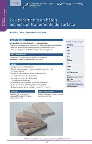 TPtravaux
pratiques
Les parements en béton :
aspects et traitements de surface
matériau béton
_ 14 _
Pré-inscription sur www.cerib.com/formation
fabriquer
lesproduitsdedemain
IntER
Améliorer l’aspect des parements en béton
À l’issue de la formation le stagiaire sera capable de :
• Identifier les moyens pour minimiser les défauts des parements du béton
• Maîtriser les différentes technologies de traitement de surface
• Valoriser les parements de béton auprès des prescripteurs
OBJECTIFS PÉDAGOGIQUES
• Personnel d’encadrement technique ou commercial
Pré-requis : Maîtriser la formulation des bétons
PUBLIC CIBLE  PRÉ-REQUIS
• Composition et teinte des bétons
• Défauts d’aspect, causes et recommandations pour les éviter
• Les efflorescences
• Influences des différentes étapes de la fabrication
• Les traitements du béton à l’état frais
• Les traitements du béton à l’état durci
• Les revêtements de surface
• Techniques d’évaluation de la qualité des parements
• Textes de référence relatifs aux parements en béton
• Discussion autour de cas pratiques rencontrés en usines
CONTENU
ANIMATION MODALITÉS PÉDAGOGIQUES
Apports théoriques illustrés par des
exemples concrets
ORGANISATION
Référence
M008
DURÉE
1 jour
DATES
15 avril
15 octobre
LIEU
Épernon
TARIF
665 € HT par participant
INFO
Possibilité de réalisation en entre-
prise (à partir
de 3 participants) et en région
POUR TOUs RENSEIGNEMENTs
formation@cerib.com
Spécialiste de la Direction
Matériaux Technologie du Béton -
collaborateur Cerib
Maîtriser
FILIÈRE MAtériau
parcours de formation
 