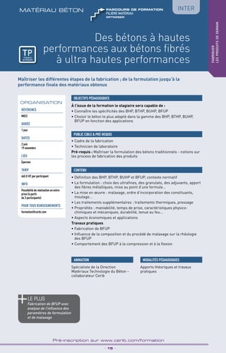 TPtravaux
pratiques
Des bétons à hautes
performances aux bétons fibrés
à ultra hautes performances
matériau béton
_ 15 _
Pré-inscription sur www.cerib.com/formation
fabriquer
lesproduitsdedemain
Inter
Maîtriser les différentes étapes de la fabrication ; de la formulation jusqu’à la
performance finale des matériaux obtenus
À l’issue de la formation le stagiaire sera capable de :
• Connaître les spécificités des BHP, BTHP, BUHP, BFUP
• Choisir le béton le plus adapté dans la gamme des BHP, BTHP, BUHP,
BFUP en fonction des applications
OBJECTIFS PÉDAGOGIQUES
• Cadre de la fabrication
• Technicien de laboratoire
Pré-requis : Maîtriser la formulation des bétons traditionnels - notions sur
les process de fabrication des produits
PUBLIC CIBLE  PRÉ-REQUIS
CONTENU
ORGANISATION
Référence
M022
DURÉE
1 jour
DATES
2 juin
19 novembre
LIEU
Épernon
TARIF
665 € HT par participant
INFO
Possibilité de réalisation en entre-
prise (à partir
de 3 participants)
POUR TOUs RENSEIGNEMENTs
formation@cerib.com
MODALITÉS PÉDAGOGIQUES
Apports théoriques et travaux
pratiques
le PLUS
Fabrication de BFUP avec
analyse de l’influence des
paramètres de formulation
et de malaxage
• Définition des BHP, BTHP, BUHP et BFUP, contexte normatif
• La formulation : choix des ultrafines, des granulats, des adjuvants, apport
des fibres métalliques, mise au point d’une formule…
• La mise en œuvre : malaxage, ordre d’incorporation des constituants,
moulage…
• Les traitements supplémentaires : traitements thermiques, pressage
• Propriétés : maniabilité, temps de prise, caractéristiques physico-
chimiques et mécaniques, durabilité, tenue au feu…
• Aspects économiques et applications
Travaux pratiques
• Fabrication de BFUP
• Influence de la composition et du procédé de malaxage sur la rhéologie
des BFUP
• Comportement des BFUP à la compression et à la flexion
ANIMATION
Spécialiste de la Direction
Matériaux Technologie du Béton -
collaborateur Cerib
TPtravaux
pratiques
OPTIMISER
FILIÈRE MAtériau
parcours de formation
 