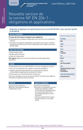 TPtravaux
pratiques
Nouvelle version de
la norme NF EN 206-1 :
obligations et applications
matériau béton
_ 16 _
Pré-inscription sur www.cerib.com/formation
fabriquer
lesproduitsdedemain
IntER
Respecter et appliquer les spécifications de la norme NF EN 206-1 pour garantir qualité
et durabilité
À l’issue de la formation le stagiaire sera capable de :
• Comprendre les modalités d’application de la norme et son complément
national
• Connaître les exigences applicables aux produits de structure en béton
conformes à la fois à leurs normes respectives et aux règles communes
NF EN 13369
OBJECTIFS PÉDAGOGIQUES
• Responsable qualité
• Responsable technique
• Cadre de la fabrication
Pré-requis : Maîtriser la lecture des textes normatifs applicables
aux bétons
PUBLIC CIBLE  PRÉ-REQUIS
• Présentation de la norme NF EN 206-1 et de son complément national
• Focus sur les évolutions par rapport à la version précédente
• Analyse approfondie des tableaux de composition des bétons
et des exigences applicables aux produits en béton
• Présentation du concept des bétons d’ingénierie
Sont aussi abordées au cours de cette formation l’utilisation des additions
minérales et l’approche performantielle.
CONTENU
Spécialiste de la Direction
Matériaux Technologie du Béton -
collaborateur Cerib
ANIMATION MODALITÉS PÉDAGOGIQUES
Alternance de séquences
théoriques et d’exemples concrets :
- analyse des tableaux relatifs
à la composition des bétons avec
des calculs pour déterminer
les dosages optimaux en liant
équivalent
- définition optimale des classes
d’exposition pour un ouvrage
donné
ORGANISATION
Référence
M040
DURÉE
1 jour
DATES
18 juin
24 novembre
LIEU
Épernon
TARIF
665 € HT par participant
INFO
Possibilité de réalisation en entre-
prise (à partir
de 3 participants)
POUR TOUs RENSEIGNEMENTs
formation@cerib.com
OPTIMISER
FILIÈRE MAtériau
parcours de formation
 