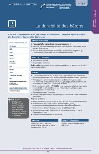 TPtravaux
pratiques
La durabilité des bétons
matériau béton
_ 17 _
Pré-inscription sur www.cerib.com/formation
fabriquer
lesproduitsdedemain
Inter
À l’issue de la formation le stagiaire sera capable de :
• Identifier les principales dégradations auxquelles les produits en béton
peuvent être soumis
• Utiliser les textes normatifs permettant de définir les exigences qui
s’appliquent au produit en fonction de l’environnement
OBJECTIFS PÉDAGOGIQUES
• Responsable qualité
• Responsable technique
Pré-requis : Notions sur la formulation des bétons et les process de fabri-
cation des produits
PUBLIC CIBLE  PRÉ-REQUIS
• La notion de durabilité est étudiée sous l’angle des actions extérieures
qui la compromettent, dans le contexte normatif des classes d’exposition
• Principaux mécanismes de durabilité : carbonatation, exposition
aux chlorures, corrosion des armatures, gel/dégel, attaques chimiques,
alcali-réaction, réactions sulfatiques internes…
• Référentiels normatifs : NF EN 206-1, normes des produits préfabriqués,
Fascicule 65, recommandations sur l’alcali-réaction, le gel /dégel,
enrobage selon l’Eurocode 2…
• Choix des classes d’exposition
• Influence des procédés de fabrication sur la durabilité : cure, traitements
thermiques
Travaux pratiques
• Accompagnement du prescripteur dans le choix des classes d’exposition
• Détermination de la valeur limite du rapport Eauff 
/Liantéq
et optimisation des exigences normatives liées à la composition
• Détermination de l’enrobage pour une durabilité donnée
• Réalisation des essais normalisés de porosité accessible à l’eau et
d’absorption d’eau
• Démonstration des essais de durabilité
CONTENU
Spécialiste de la Direction
Matériaux Technologie du Béton -
collaborateur Cerib
ANIMATION MODALITÉS PÉDAGOGIQUES
Apports théoriques et travaux
pratiques
ORGANISATION
ORGANISATION
Référence
M030
DURÉE
2 jours
DATES
23-24 juin
2-3 décembre
LIEU
Épernon
TARIF
1 135 € HT par participant
INFO
Possibilité de réalisation en entre-
prise (à partir
de 3 participants)
POUR TOUs RENSEIGNEMENTs
formation@cerib.com
le PLUS
Le stage est
illustré par des
travaux pratiques
et des démonstra-
tions de modes
opératoires permet-
tant de caractériser
la durabilité
Maîtriser le contexte normatif, les classes d’exposition et l’approche performantielle
afin d’améliorer la durabilité des bétons
TPtravaux
pratiques
OPTIMISER	AMéliorer	
	
	En Continu
FILIÈRE MAtériau	FILIÈRE QUALITÉ
parcours de formation
 