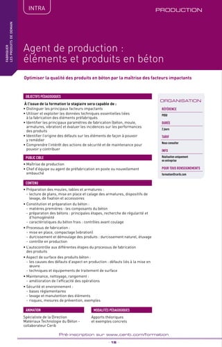TPtravaux
pratiques
PRODUCTION
_ 18 _
Pré-inscription sur www.cerib.com/formation
fabriquer
lesproduitsdedemain
Agent de production :
éléments et produits en béton
IntRA
Optimiser la qualité des produits en béton par la maîtrise des facteurs impactants
À l’issue de la formation le stagiaire sera capable de :
• Distinguer les principaux facteurs impactants
• Utiliser et exploiter les données techniques essentielles liées
à la fabrication des éléments préfabriqués
• Identifier les principaux paramètres de fabrication (béton, moule,
armatures, vibration) et évaluer les incidences sur les performances
des produits
• Identifier l’origine des défauts sur les éléments de façon à pouvoir
y remédier
• Comprendre l’intérêt des actions de sécurité et de maintenance pour
pouvoir y contribuer
OBJECTIFS PÉDAGOGIQUES
• Maîtrise de production
• Chef d’équipe ou agent de préfabrication en poste ou nouvellement
embauché
PUBLIC CIBLE
•	Préparation des moules, tables et armatures :
- 	lecture de plans, mise en place et calage des armatures, dispositifs de
levage, de fixation et accessoires
• Constitution et préparation du béton :
- 	matières premières : les composants du béton
- 	préparation des bétons : principales étapes, recherche de régularité et
d’homogénéité
- 	caractéristiques du béton frais : contrôles avant coulage
• Processus de fabrication :
- 	mise en place, compactage (vibration)
- 	durcissement et démoulage des produits : durcissement naturel, étuvage
- 	contrôle en production
• L’autocontrôle aux différentes étapes du processus de fabrication
des produits
• Aspect de surface des produits béton :
-	les causes des défauts d’aspect en production : défauts liés à la mise en
œuvre
-	techniques et équipements de traitement de surface
• Maintenance, nettoyage, rangement :
-	amélioration de l’efficacité des opérations
• Sécurité et environnement :
-	bases réglementaires
-	levage et manutention des éléments
-	risques, mesures de prévention, exemples
CONTENU
Spécialiste de la Direction
Matériaux Technologie du Béton -
collaborateur Cerib
ANIMATION MODALITÉS PÉDAGOGIQUES
Apports théoriques
et exemples concrets
ORGANISATION
Référence
P050
DURÉE
2 jours
TARIF
Nous consulter
INFO
Réalisation uniquement
en entreprise
POUR TOUs RENSEIGNEMENTs
formation@cerib.com
 