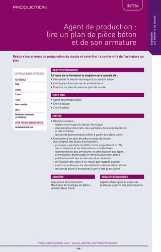 TPtravaux
pratiques
PRODUCTION IntRA
_ 19 _
Pré-inscription sur www.cerib.com/formation
fabriquer
lesproduitsdedemain
Agent de production :
lire un plan de pièce béton
et de son armature
Réduire les erreurs de préparation du moule et contrôler la conformité de l’armature au
plan
À l’issue de la formation le stagiaire sera capable de :
• Interpréter le dessin technique d’un produit béton
• Lire le plan d’armatures du produit béton
• Traduire un plan de pièce en plan de moule
OBJECTIFS PÉDAGOGIQUES
• Agent de préfabrication
• Chef d’équipe
• Chef d’atelier
PUBLIC CIBLE
• Dessins et plans :
- 	règles et principes du dessin technique
- interprétation des traits, des symboles de la représentation
et des échelles
- 	lecture de plans produits béton à partir des plans usine
• Traduction d’un plan de pièce en plan de moule
(cas simples des plans d’armatures) :
- 	principes essentiels du béton armé qui justifient le rôle
des armatures et les dispositions constructives
- 	représentation des armatures et identification des types
d’armatures, décorticage et nomenclature des aciers
- 	positionnement des armatures et accessoires
- 	vérification des cotes d’un moule par rapport au plan
- 	exercices pratiques sur des éléments utilisés dans l’atelier
- 	lecture de plans d’armatures à partir des plans usine
CONTENU
Spécialiste de la Direction
Matériaux Technologie du Béton -
collaborateur Cerib
ANIMATION MODALITÉS PÉDAGOGIQUES
Apports théoriques et exercices
pratiques à partir des plans fournis
ORGANISATION
Référence
P048
DURÉE
2 jours
TARIF
Nous consulter
INFO
Réalisation uniquement
en entreprise
POUR TOUs RENSEIGNEMENTs
formation@cerib.com
 