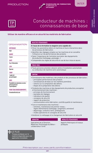 TPtravaux
pratiques
Utiliser de manière efficace et en sécurité les matériels de fabrication
PRODUCTION
_ 21 _
Pré-inscription sur www.cerib.com/formation
fabriquer
lesproduitsdedemain
Conducteur de machines :
connaissances de base
À l’issue de la formation le stagiaire sera capable de :
• Situer les paramètres béton et machines et leurs interactions dans
les processus de fabrication
• Identifier des réglages simples sur les machines et en connaître
l’influence sur les performances des produits
• Saisir l’importance de l’entretien journalier des équipements
de production (nettoyage, graissage…)
• Comprendre les règles de sécurité en vue de leur mise en œuvre
• Connaissance des matériaux, des produits et des processus de fabrication :
- 	principales performances des produits
- 	connaissances de base sur les matières premières
- 	notions sur la composition des bétons
- 	étapes de la préparation des bétons
• Conduite des machines et des équipements de production,conception
et fonctionnement des machines :
- 	principes de fonctionnement
- 	exemples de réglages
- 	indicateurs de qualité
- 	consignes de sécurité
- 	rapport de production
- 	communication entre fabrication, contrôle qualité et maintenance
• Suivi et maintenance des machines :
- 	entretien, maintenance de premier niveau :
règles élémentaires (nettoyage, rangement, entretien)
- 	dépannage, conduite à tenir, prédiagnostic
- 	modes opératoires et consignes de sécurité
• Améliorer le nettoyage et le changement de fabrication en sécurité
OBJECTIFS PÉDAGOGIQUES
• Toute personne amenée à devenir pilote d’installation automatisée
ou conducteur de machine semi-automatique
PUBLIC CIBLE
CONTENU
Spécialiste de la Direction
Matériaux Technologie du Béton -
collaborateur Cerib
ANIMATION MODALITÉS PÉDAGOGIQUES
Apports théoriques et travaux
pratiques
le PLUS
Travaux pratiques sur le
matériel disponible pour une
application immédiate
ORGANISATION
Référence
P047
DURÉE
3 jours
DATE
8 au 10 décembre
Lieu
Épernon
TARIF
1 480 € HT
par participant
INFO
Possibilité de réalisation en entre-
prise (à partir de
3 participants)
POUR TOUs RENSEIGNEMENTs
formation@cerib.com
TPtravaux
pratiques
OPTIMISER
FILIÈRE QUALITÉ
parcours de formation IntER
 