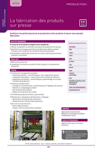 TPtravaux
pratiques
Améliorer les performances de la production et des produits et lancer une nouvelle
fabrication
PRODUCTION
_ 22 _
Pré-inscription sur www.cerib.com/formation
fabriquer
lesproduitsdedemain
IntER
La fabrication des produits
sur presse
À l’issue de la formation le stagiaire sera capable de :
• Utiliser et exploiter les données techniques de production sur presse
• Identifier les principaux paramètres de fabrication (béton, presse)
et évaluer leur incidence sur les performances des produits
• Comprendre l’intérêt des actions de sécurité et maintenance de façon
à pouvoir y contribuer
OBJECTIFS PÉDAGOGIQUES
• Maîtrise de production
• Conducteur de machine ou pilote d’unité en poste ou nouvellement
embauché
PUBLIC CIBLE
• Constitution et préparation du béton :
- 	matières premières : caractéristiques, choix, approvisionnement
- 	composition des bétons : calcul à partir des courbes de référence
- 	préparation des bétons : caractéristiques, paramétrage et suivi des
contrôles de production
• Processus de fabrication :
- 	conception, fonctionnement, caractéristiques et réglages des presses
- 	vibration et compactage du béton
- 	durcissement des produits
- 	défauts et traitements de surface
• Contrôle des produits (normes, autocontrôle)
• Maintenance, changement de fabrication, nettoyage :
- 	optimisation de la durée des opérations
- 	amélioration de l’efficacité des opérations
• Sécurité et environnement :
- 	bases réglementaires
- 	risques, mesures préventives, exemples
CONTENU
Spécialiste de la Direction
Matériaux Technologie du Béton -
collaborateur Cerib
ANIMATION
MODALITÉS PÉDAGOGIQUES
Apports théoriques et travaux
pratiques
ORGANISATION
Référence
P606
DURÉE
2 jours
DATE
23-24 juin
Lieu
Épernon
TARIF
1 105 € HT
par participant
INFO
Possibilité de réalisation en entre-
prise (à partir de
3 participants)
POUR TOUs RENSEIGNEMENTs
formation@cerib.com
le PLUS
Travaux pratiques sur la presse
à produits du Cerib pour une
application immédiate
TPtravaux
pratiques
 