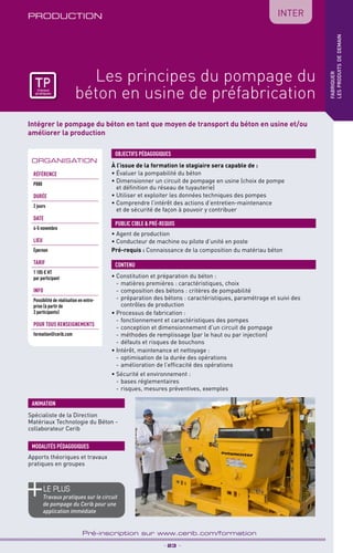 TPtravaux
pratiques
Intégrer le pompage du béton en tant que moyen de transport du béton en usine et/ou
améliorer la production
PRODUCTION
_ 23 _
Pré-inscription sur www.cerib.com/formation
IntER
fabriquer
lesproduitsdedemain
Les principes du pompage du
béton en usine de préfabrication
À l’issue de la formation le stagiaire sera capable de :
• Évaluer la pompabilité du béton
• Dimensionner un circuit de pompage en usine (choix de pompe
et définition du réseau de tuyauterie)
• Utiliser et exploiter les données techniques des pompes
• Comprendre l’intérêt des actions d’entretien-maintenance
et de sécurité de façon à pouvoir y contribuer
• Constitution et préparation du béton :
- 	matières premières : caractéristiques, choix
- 	composition des bétons : critères de pompabilité
- 	préparation des bétons : caractéristiques, paramétrage et suivi des
contrôles de production
• Processus de fabrication :
- 	fonctionnement et caractéristiques des pompes
- 	conception et dimensionnement d’un circuit de pompage
- 	méthodes de remplissage (par le haut ou par injection)
- 	défauts et risques de bouchons
• Intérêt, maintenance et nettoyage :
- 	optimisation de la durée des opérations
- 	amélioration de l’efficacité des opérations
• Sécurité et environnement :
- 	bases réglementaires
- 	risques, mesures préventives, exemples
OBJECTIFS PÉDAGOGIQUES
• Agent de production
• Conducteur de machine ou pilote d’unité en poste
Pré-requis : Connaissance de la composition du matériau béton
PUBLIC CIBLE  PRÉ-REQUIS
CONTENU
Spécialiste de la Direction
Matériaux Technologie du Béton -
collaborateur Cerib
ANIMATION
MODALITÉS PÉDAGOGIQUES
Apports théoriques et travaux
pratiques en groupes
le PLUS
Travaux pratiques sur le circuit
de pompage du Cerib pour une
application immédiate
ORGANISATION
Référence
P080
DURÉE
2 jours
DATE
4-5 novembre
Lieu
Épernon
TARIF
1 105 € HT
par participant
INFO
Possibilité de réalisation en entre-
prise (à partir de
3 participants)
POUR TOUs RENSEIGNEMENTs
formation@cerib.com
TPtravaux
pratiques
 