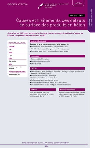 TPtravaux
pratiques
Connaître les différents moyens d’action pour limiter au mieux les défauts d’aspect de
surface des produits béton durcis en moule
PRODUCTION IntRA
_ 25 _
Pré-inscription sur www.cerib.com/formation
fabriquer
lesproduitsdedemain
Causes et traitements des défauts
de surface des produits en béton
NOUVEAU
À l’issue de la formation le stagiaire sera capable de :
• Identifier les différents défauts d’aspect de surface
• Identifier les causes à l’origine des défauts de surface
• Connaître les actions correctives à mettre en œuvre
• Les différents types de défauts de surface (bullage, collage, arrachement,
épaufrure, efflorescence…)
•	Paramètres influençant le bullage
•	Les recommandations pour les éviter
•	Influence de la composition du béton
•	Influence des différentes étapes de la fabrication
•	Discussion autour de cas pratiques rencontrés en usine
OBJECTIFS PÉDAGOGIQUES
• Personnel de fabrication
• Encadrement de proximité
• Chef d’atelier
PUBLIC CIBLE
CONTENU
Spécialiste de la Direction
Matériaux Technologie du Béton -
collaborateur Cerib
ANIMATION MODALITÉS PÉDAGOGIQUES
Apports théoriques illustrés par des
exemples concrets transposés aux
problématiques de l’usine
ORGANISATION
Référence
P083
DURÉE
1 jour
TARIF
Nous consulter
INFO
Réalisation uniquement en
entreprise
POUR TOUs RENSEIGNEMENTs
formation@cerib.com
maîtriser
FILIÈRE matériau
parcours de formation
 