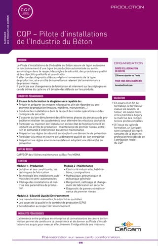 TPtravaux
pratiques
_ 26 _
Pré-inscription sur www.cerib.com/formation
PRODUCTION
Le Pilote d’installations de l’Industrie du Béton assure de façon autonome
le fonctionnement d’une ligne de production automatisée ou semi-
automatique dans le respect des règles de sécurité, des procédures qualité
et des objectifs qualitatifs et quantitatifs.
Il effectue des diagnostics liés aux dysfonctionnements de la ligne
de production, et a un rôle de surveillance relevant de la maintenance
de premier niveau.
Il participe aux changements de fabrication et intervient sur les réglages en
cas de dérive du cycle ou s’il détecte des défauts sur les produits.
MISSION
CAP/BEP des filières maintenance ou Bac Pro MSMA
NIVEAU REQUIS
fabriquer
lesproduitsdedemain
IntER
ORGANISATION
CQP – Pilote d’installations
de l’Industrie du Béton
• En cours et en fin de
formation, le formateur
évalue les savoirs, le
tuteur, les savoir-faire
et les membres du jury
la maîtrise des compé-
tences professionnelles
• À l’issue du cycle de
formation, un jury pari-
taire composé de repré-
sentants de la branche
professionnelle décide de
l’attribution finale
du CQP
VALIDATION
C.Q.PCertificat de
Qualification
Professionnelle
L’alternance entre pratique en entreprise et connaissances en centre de for-
mation permet de construire la compétence et de donner au Pilote d’instal-
lations les acquis pour exercer effectivement l’intégralité de ses missions
MODALITÉS PÉDAGOGIQUES
Durée de la formation
en Centre
238 heures réparties sur 7 mois
POUR TOUs RENSEIGNEMENTs
formation@cerib.com
Module 1 : Production
• Le béton et ses constituants, les
techniques de fabrication
• Technologie des installations auto-
matisées et semi-automatisées
• Pilotage des installations et maî-
trise des paramètres de produc-
tion
Module 2 : Maintenance
• Électricité industrielle, habilita-
tions, consignations
• Hydraulique, pneumatique et
mécanique générale
• Rangement, nettoyage et change-
ment de fabrication en sécurité
• Diagnostic de pannes et mainte-
nance de premier niveau
CONTENU
Module 3 : Sécurité Qualité Environnement
• Les manutentions manuelles, la sécurité au quotidien
• Les bases de la qualité et le contrôle de production (CPU)
• Sensibilisation au respect de l’environnement
À l’issue de la formation le stagiaire sera capable de :
• Prévoir et préparer les moyens nécessaires afin de répondre au pro-
gramme de production (moules, matières, manutention…)
• Conduire les installations dans le respect des modes opératoires et des
consignes de sécurité
• S’assurer du bon déroulement des différentes phases du processus de pro-
duction et réaliser les ajustements pour atteindre les résultats souhaités
• Participer au maintien de l’installation en bon état de fonctionnement en
limitant les arrêts de production : maintenance de premier niveau, entre-
tien et demande d’intervention du service maintenance
• Respecter les règles de sécurité en adoptant une démarche de prévention
• Participer à la mise en oeuvre de la démarche qualité de  son entreprise
• Respecter les règles environnementales en adoptant une démarche de
prévention
OBJECTIFS PÉDAGOGIQUES
 