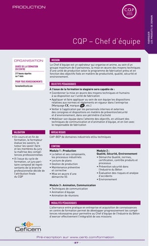 TPtravaux
pratiques
_ 27 _
Pré-inscription sur www.cerib.com/formation
PRODUCTION
fabriquer
lesproduitsdedemain
CQP – Chef d’équipe
À l’issue de la formation le stagiaire sera capable de :
• Coordonner la mise en œuvre des moyens techniques et humains
à sa disposition sur l’unité de fabrication
• Appliquer et faire appliquer au sein de son équipe les dispositions
relatives aux normes et règlements en vigueur dans l’entreprise
(Marquage , marque , etc.)
• Veiller à l’application par les personnels internes et externes
des consignes et dispositions en matière de prévention/sécurité
et d’environnement, dans son périmètre d’activité
• Mobiliser son équipe dans l’atteinte des objectifs, en utilisant des
techniques de communication et d’animation d’équipe, et en lien avec
le responsable de fabrication
OBJECTIFS PÉDAGOGIQUES
CAP-BEP de domaines industriels et/ou techniques
NIVEAU REQUIS
ORGANISATION
Le Chef d’équipe est un opérateur qui organise et anime, au sein d’un
groupe maximum de 5 personnes, la mise en œuvre des moyens techniques
d’une unité de production selon le programme de fabrication prévu et en
fonction des objectifs fixés en matière de productivité, qualité, sécurité et
environnement.
MISSION
• En cours et en fin de
formation, le formateur
évalue les savoirs, le
tuteur les savoir-faire
et les membres du jury
la maîtrise des compé-
tences professionnelles
• À l’issue du cycle de
formation, un jury pari-
taire composé de repré-
sentants de la branche
professionnelle décide de
l’attribution finale
du CQP
VALIDATION
C.Q.PCertificat de
Qualification
Professionnelle
Durée de la formation
en Centre
217 heures réparties
sur 7 mois
POUR TOUs RENSEIGNEMENTs
formation@cerib.com
L’alternance entre pratique en entreprise et acquisition de connaissances
en centre de formation permet de développer progressivement les compé-
tences nécessaires pour permettre au Chef d’équipe de l’Industrie du Béton
d’exercer effectivement l’intégralité de ses missions
MODALITÉS PÉDAGOGIQUES
Module 1 : Production
• Le béton et ses composants,
les processus industriels
• Lecture de plans
• Gestion de production
• Maintenance préventive
et corrective
• Mise en œuvre d’une
démarche 5S
Module 2 :
Qualité, Sécurité, Environnement
• Démarche Qualité, normes,
certification, contrôle produits et
processus
• Prévention sécurité dans
l’Industrie du Béton
• Évaluation des risques et analyse
d’accidents
• Environnement
CONTENU
Module 3 : Animation, Communication
• Techniques de communication
• Animation d’équipe
• Animation de réunions
 