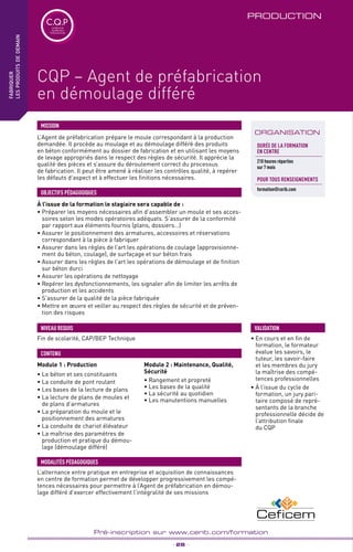 TPtravaux
pratiques
_ 28 _
Pré-inscription sur www.cerib.com/formation
PRODUCTION
À l’issue de la formation le stagiaire sera capable de :
• Préparer les moyens nécessaires afin d’assembler un moule et ses acces-
soires selon les modes opératoires adéquats. S’assurer de la conformité
par rapport aux éléments fournis (plans, dossiers…)
• Assurer le positionnement des armatures, accessoires et réservations
correspondant à la pièce à fabriquer
• Assurer dans les règles de l’art les opérations de coulage (approvisionne-
ment du béton, coulage), de surfaçage et sur béton frais
• Assurer dans les règles de l’art les opérations de démoulage et de finition
sur béton durci
• Assurer les opérations de nettoyage
• Repérer les dysfonctionnements, les signaler afin de limiter les arrêts de
production et les accidents
• S’assurer de la qualité de la pièce fabriquée
• Mettre en œuvre et veiller au respect des règles de sécurité et de préven-
tion des risques
OBJECTIFS PÉDAGOGIQUES
Module 1 : Production
• Le béton et ses constituants
• La conduite de pont roulant
• Les bases de la lecture de plans
• La lecture de plans de moules et
de plans d’armatures
• La préparation du moule et le
positionnement des armatures
• La conduite de chariot élévateur
• La maîtrise des paramètres de
production et pratique du démou-
lage (démoulage différé)
Module 2 : Maintenance, Qualité,
Sécurité
• Rangement et propreté
• Les bases de la qualité
• La sécurité au quotidien
• Les manutentions manuelles
Fin de scolarité, CAP/BEP Technique
NIVEAU REQUIS
CONTENU
fabriquer
lesproduitsdedemain
ORGANISATION
CQP – Agent de préfabrication
en démoulage différé
C.Q.PCertificat de
Qualification
Professionnelle
L’Agent de préfabrication prépare le moule correspondant à la production
demandée. Il procède au moulage et au démoulage différé des produits
en béton conformément au dossier de fabrication et en utilisant les moyens
de levage appropriés dans le respect des règles de sécurité. Il apprécie la
qualité des pièces et s’assure du déroulement correct du processus
de fabrication. Il peut être amené à réaliser les contrôles qualité, à repérer
les défauts d’aspect et à effectuer les finitions nécessaires.
MISSION
Durée de la formation
en Centre
210 heures réparties
sur 7 mois
POUR TOUs RENSEIGNEMENTs
formation@cerib.com
L’alternance entre pratique en entreprise et acquisition de connaissances
en centre de formation permet de développer progressivement les compé-
tences nécessaires pour permettre à l’Agent de préfabrication en démou-
lage différé d’exercer effectivement l’intégralité de ses missions
MODALITÉS PÉDAGOGIQUES
•	En cours et en fin de
formation, le formateur
évalue les savoirs, le
tuteur, les savoir-faire
et les membres du jury
la maîtrise des compé-
tences professionnelles
•	À l’issue du cycle de
formation, un jury pari-
taire composé de repré-
sentants de la branche
professionnelle décide de
l’attribution finale
du CQP
VALIDATION
 