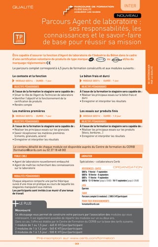 QUALITÉ
TPtravaux
pratiques
qualité
Parcours Agent de laboratoire :
ses responsabilités, les
connaissances et le savoir-faire
de base pour réussir sa mission
sedifférencier
parlaqualité
_ 33 _
Pré-inscription sur www.cerib.com/formation
Être capable d’assurer la fonction d’Agent de laboratoire de l’Industrie du Béton dans le cadre
d’une certification volontaire de produits de type marque , QUALIF IB ou et/ou du
marquage réglementaire
TPtravaux
pratiques
ACQUÉRIR LES BASES
FILIÈRE QUALITÉ
parcours de formation
Le parcours complet correspond à 4,5 jours de formation consécutifs et aux modules suivants :
Le contenu détaillé de chaque module est disponible auprès du Centre de formation du CERIB
(formation@cerib.com ou 02 37 18 48 00)
MODULE Q001a - Durée : 1 jour MODULE Q001c - Durée : 1 jour
MODULE Q001b - Durée : 1 jour MODULE Q001d - Durée : 1,5 jour
Le contexte et la fonction Le béton frais et durci
Les matières premières Les essais sur produits finis
OBJECTIFS PÉDAGOGIQUES
À l’issue de la formation le stagiaire sera capable de :
• Situer le rôle de l’Agent du Technicien de laboratoire
• Identifier l’objectif et le fonctionnement de la
certification de produits
• Rendre compte
OBJECTIFS PÉDAGOGIQUES
À l’issue de la formation le stagiaire sera capable de :
• Réaliser les principaux essais sur le béton frais et
durci
• Enregistrer et interpréter les résultats
OBJECTIFS PÉDAGOGIQUES
À l’issue de la formation le stagiaire sera capable de :
• Réaliser les principaux essais sur les granulats
• Savoir réceptionner les matières premières
(ciments, granulats, aciers)
• Enregistrer et interpréter les résultats
OBJECTIFS PÉDAGOGIQUES
À l’issue de la formation le stagiaire sera capable de :
• Réaliser les principaux essais sur les produits
(blocs, bordures…)
• Enregistrer et interpréter les résultats
IntER
NOUVEAU
• Agent de laboratoire nouvellement embauché
• Agent de maîtrise recherchant des connaissances
sur le laboratoire
PUBLIC CIBLE
MODALITÉS PÉDAGOGIQUES
Chaque séquence comporte une partie théorique
suivie d’une mise en pratique au cours de laquelle les
stagiaires manipulent eux-mêmes
Les participants sont invités à se munir d’une tenue
de travail
Spécialistes – collaborateurs Cerib
ANIMATION
références - dATES
Q001a	 9 février - 7 septembre
Q001b	 10 février - 8 septembre
Q001c	 11 février - 9 septembre
Q001d	 12-13 février (jusqu’à 12h30) - 10-11 septembre (jusqu’à 12h30)
Lieu
Épernon
TARIF
Parcours complet (4 modules) : 2 005 € HT/participant
POUR TOUs RENSEIGNEMENTs
formation@cerib.com
ORGANISATION
le PLUS
Nouveauté
Ce découpage vous permet de construire votre parcours par l’association des modules qui vous
intéressent. Il est également possible de répartir les modules sur un ou deux ans.
Dans ce cas, l’offre est établie par le Centre de Formation du CERIB sur la base des tarifs suivants :
1 module de 1 ou 1,5 jour : 665 € HT/jour/participant
2 modules de 1 à 1,5 jour : 565 € HT/jour/participant
3 modules de 1 à 1,5 jour : 500 € HT/jour/participant
 