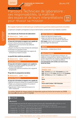 QUALITÉ
TPtravaux
pratiques
fabriquer
lesproduitsdedemain
IntER
Parcours Technicien de laboratoire :
ses responsabilités, la maîtrise
des essais et de leurs interprétations
pour réussir sa mission
_ 34 _
Pré-inscription sur www.cerib.com/formation
Être capable d’optimiser la fabrication par la maîtrise de la qualité des matières premières et du béton
sedifférencier
parlaqualité QUALITÉ
TPtravaux
pratiques
maîtriser
FILIÈRE QUALITÉ
parcours de formation
FILIÈRE QUALITÉ
parcours de formation
Le parcours complet correspond à 4,5 jours de formation consécutifs et aux modules suivants :
Les missions du Technicien de laboratoire
La qualité des matières premières
Propriété et composition du béton
OBJECTIFS PÉDAGOGIQUES
OBJECTIFS PÉDAGOGIQUES
OBJECTIFS PÉDAGOGIQUES
À l’issue de la formation le stagiaire sera capable de :
• Situer le rôle du Technicien de laboratoire
• Appréhender le fonctionnement des différents
systèmes qualité
• Acquérir et utiliser les notions de base des statistiques
• Interpréter les résultats d’essais
• Interpréter les PV d’étalonnage et les rapports de
vérification du matériel d’essais
À l’issue de la formation le stagiaire sera capable de :
• Identifier les qualités exigibles des granulats, des
ciments et des adjuvants
• Pratiquer des essais de surveillance de la régularité
des granulats
À l’issue de la formation le stagiaire sera capable de :
• Maîtriser les facteurs influant sur la qualité d’un béton
• Établir une composition de béton d’un produit à
partir d’un fuseau de référence
• Appréhender le béton haute performance et le
béton autoplaçant
références - dATES
Q010a	 23-24 février (jusqu’à 12h30) - 28-29 septembre (jusqu’à 12h30)
Q010b	24 (à partir de 13h30)- 25 février - 29 (à partir de 13h30)- 30 septembre
Q010c	 26-27 février (jusqu’à 12h30) - 1er
-2 octobre (jusqu’à 12h30)
lieu
Épernon
TARIF
Parcours complet (3 modules) : 2 005 € HT/participant
POUR TOUs RENSEIGNEMENTs
formation@cerib.com
ORGANISATION
NOUVEAU
• Agent de laboratoire expérimenté
• Agent de maîtrise désirant compléter ses
connaissances sur les activités du laboratoire
Pré-requis : Avoir suivi le module concerné du
parcours Agent de laboratoire
PUBLIC CIBLE  PRÉ-REQUIS
MODALITÉS PÉDAGOGIQUES
Stage fondé sur les applications pratiques, les
stagiaires manipulant eux-mêmes en faisant varier
certains paramètres de manière à appréhender les
facteurs influant sur la qualité des bétons
Les participants sont invités à se munir d’une
tenue de travail
Spécialistes – collaborateurs Cerib
ANIMATION
Le contenu détaillé de chaque module est disponible auprès du Centre de formation du CERIB
(formation@cerib.com ou 02 37 18 48 00)
MODULE Q010a - Durée : 1,5 jour
MODULE Q010b - Durée : 1,5 jour
MODULE Q010c - Durée : 1,5 jour
le PLUS
Nouveauté
Ce découpage vous permet de construire votre parcours par l’association des modules qui vous
intéressent. Il est également possible de répartir les modules sur un ou deux ans.
Dans ce cas, l’offre est établie par le Centre de Formation du CERIB sur la base des tarifs suivants :
1 module de 1 ou 1,5 jour : 665 € HT/jour/participant
2 modules de 1 à 1,5 jour : 565 € HT/jour/participant
3 modules de 1 à 1,5 jour : 500 € HT/jour/participant
 