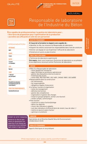 QUALITÉ
TPtravaux
pratiques
Être capable de professionnaliser la gestion du laboratoire pour :
- être force de proposition pour l’optimisation de la production
- accroître son efficacité et celle de son personnel
À l’issue de la formation le stagiaire sera capable de :
• Identifier le rôle, les missions du Responsable de laboratoire
• Acquérir les notions concernant les responsabilités dans l’acte de construire
• Animer une équipe en vue d’optimiser l’efficacité du laboratoire
• Construire et suivre un plan d’action
OBJECTIFS PÉDAGOGIQUES
• Technicien de laboratoire expérimenté
Pré-requis : Avoir suivi le parcours Technicien de laboratoire ou se prévaloir
d’une expérience reconnue comme Technicien de laboratoire
PUBLIC CIBLE  PRÉ-REQUIS
CONTENU
Responsable de laboratoire
de l’Industrie du Béton
sedifférencier
parlaqualité
•	Rôle d’un Responsable de laboratoire
	 - vision globale de l’entreprise
	 - appui technique au processus opérationnel
	 - gestion des évaluations interne et externe
	 - traitement des écarts
	 - notion QSE, RSE (ISO 9001, ISO 14001, OHSAS 18001, ISO 26000)
•	Responsabilite dans la construction
	 - les intervenants
	 - les responsabilités
	 - obligations légales d’assurance
•	Le facteur humain et organisation
	 - notion de management
	 - définition de fonction
	 - gestion des compétences
	 - organisation et gestion des charges
	 - travail en groupe (préparer, animer une réunion)
	 - rendre compte, communiquer
•	Plan d’action
	 - construire un plan d’action/pilotage
	 - définir les objectifs
	 - choisir des indicateurs adaptés
	 - suivi des indicateurs d’efficacité (prix de revient, taux de rebut…)
	 - mettre en œuvre le plan d’action
	 - optimiser et améliorer
_ 35 _
Pré-inscription sur www.cerib.com/formation
ORGANISATION
Référence
Q015
DURÉE
2 jours
DATES
7-8 avril
4-5 novembre
Lieu
Épernon
TARIF
1 130 € HT
par participant
INFO
Possibilité de réalisation
en entreprise (à partir de
3 participants)
POUR TOUs RENSEIGNEMENTs
formation@cerib.com
QUALITÉ
TPtravaux
pratiques
OPTIMISER
FILIÈRE QUALITÉ
parcours de formation
OPTIMISER
FILIÈRE QUALITÉ
parcours de formation
Intérêt de cette formation
Renforcer le rôle du labo-
ratoire en dynamisant son
expertise et son équipe par
l’acquisition d’une méthodo-
logie simple et rigoureuse.
Spécialistes de la Direction Qualité Sécurité Environnement –
collaborateurs Cerib
ANIMATION
MODALITÉS PÉDAGOGIQUES
Apports théoriques et cas pratiques
NOUVEAU
IntER
 