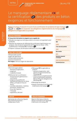 QUALITÉ
TPtravaux
pratiques
fabriquer
lesproduitsdedemain
_ 36 _
Pré-inscription sur www.cerib.com/formation
Mettre en place et assurer le suivi d’une certification de produits de type marque ,
QUALIF IB ou et respecter les obligations réglementaires du marquage
obligatoire (si applicable au produit)
À l’issue de la formation le stagiaire sera capable de :
• Décoder les exigences techniques de(s) la norme(s) correspondant au(x)
produit(s)
• Identifier les exigences du référentiel de certification (spécifications sur
produits, mise en œuvre du Contrôle de Production en Usine - CPU,
modalités pour marquage et marques )
• Préparer le dossier de demande d’admission à la marque
•	Norme(s) applicable(s) :
-	domaines d’application
-	exigences
-	modalités d’essais
•	Référentiel de la certification :
-	fonctionnement général de la
certification
-	exigences du système de
Contrôle de Production en Usine
(CPU) ; principes et mise en
œuvre
-	contrôles laboratoire : matières
premières, produits finis
-	tenue des registres
-	marquage
-	exploitation, décision
•	Marquage (si applicable au
produit) :
-	domaine d’application, obli-
gations et fonctionnement du
marquage
-	différences et complémentarité
entre la certification volontaire
Marque NF et les obligations du
Marquage
•	Marquage des produits
•	Dossier technique d’une demande
d’admission à la marque
OBJECTIFS PÉDAGOGIQUES
• Responsable qualité
• Agent de laboratoire
• Responsable production
• Service Commercial
Pré-requis : Parcours Agent de laboratoire
PUBLIC CIBLE  PRÉ-REQUIS
CONTENU
IntER
ORGANISATION
Le marquage réglementaire et
la certification des produits en béton :
exigences et fonctionnement
INTRA
Référence
Q053
DURÉE
à fixer selon le(s) produit(s)
TARIF
Nous consulter
INFO
Réalisation uniquement
en entreprise
POUR TOUs RENSEIGNEMENTs
formation@cerib.com
Spécialiste de la Direction Qualité
Sécurité Environnement –
collaborateur Cerib
ANIMATION MODALITÉS PÉDAGOGIQUES
Apports théoriques, étude du
dossier technique d’une demande
d’admission à la marque NF
sedifférencier
parlaqualité QUALITÉ
maîtriser
FILIÈRE QUALITÉ
parcours de formation
 