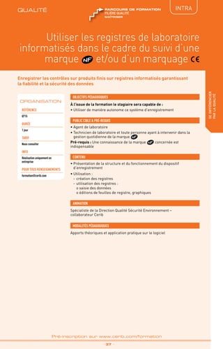 QUALITÉ
TPtravaux
pratiques
IntRA
sedifférencier
parlaqualité
_ 37 _
Pré-inscription sur www.cerib.com/formation
Enregistrer les contrôles sur produits finis sur registres informatisés garantissant
la fiabilité et la sécurité des données
À l’issue de la formation le stagiaire sera capable de :
• Utiliser de manière autonome ce système d’enregistrement
OBJECTIFS PÉDAGOGIQUES
• Agent de laboratoire
• Technicien de laboratoire et toute personne ayant à intervenir dans la
gestion quotidienne de la marque
Pré-requis : Une connaissance de la marque concernée est
indispensable
PUBLIC CIBLE  PRÉ-REQUIS
CONTENU
Utiliser les registres de laboratoire
informatisés dans le cadre du suivi d’une
marque et/ou d’un marquage
•	Présentation de la structure et du fonctionnement du dispositif
d’enregistrement
•	Utilisation :
-	création des registres
-	utilisation des registres :
o	saisie des données
o	éditions de feuilles de registre, graphiques
ORGANISATION
Référence
Q715
DURÉE
1 jour
TARIF
Nous consulter
INFO
Réalisation uniquement en
entreprise
POUR TOUs RENSEIGNEMENTs
formation@cerib.com
Spécialiste de la Direction Qualité Sécurité Environnement –
collaborateur Cerib
ANIMATION
MODALITÉS PÉDAGOGIQUES
Apports théoriques et application pratique sur le logiciel
QUALITÉ
maîtriser
FILIÈRE QUALITÉ
parcours de formation
 