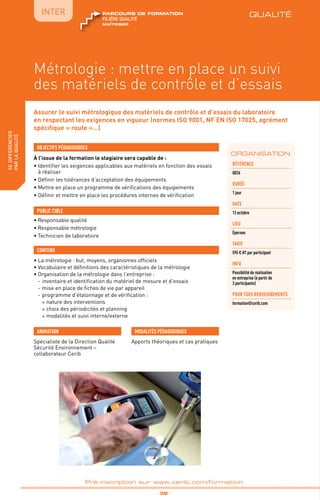 QUALITÉ
TPtravaux
pratiques
fabriquer
lesproduitsdedemain
IntER
_ 38 _
Pré-inscription sur www.cerib.com/formation
Métrologie : mettre en place un suivi
des matériels de contrôle et d’essais
Assurer le suivi métrologique des matériels de contrôle et d’essais du laboratoire
en respectant les exigences en vigueur (normes ISO 9001, NF EN ISO 17025, agrément
spécifique « route »…)
À l’issue de la formation le stagiaire sera capable de :
• Identifier les exigences applicables aux matériels en fonction des essais
à réaliser
• Définir les tolérances d’acceptation des équipements
• Mettre en place un programme de vérifications des équipements
• Définir et mettre en place les procédures internes de vérification
•	La métrologie : but, moyens, organismes officiels
•	Vocabulaire et définitions des caractéristiques de la métrologie
•	Organisation de la métrologie dans l’entreprise :
-	inventaire et identification du matériel de mesure et d’essais
-	mise en place de fiches de vie par appareil
-	programme d’étalonnage et de vérification :
°	nature des interventions
°	choix des périodicités et planning
°	modalités et suivi interne/externe
OBJECTIFS PÉDAGOGIQUES
•	Responsable qualité
•	Responsable métrologie
•	Technicien de laboratoire
PUBLIC CIBLE
CONTENU
ORGANISATION
Spécialiste de la Direction Qualité
Sécurité Environnement –
collaborateur Cerib
ANIMATION MODALITÉS PÉDAGOGIQUES
Apports théoriques et cas pratiques
Référence
Q036
DURÉE
1 jour
DATE
13 octobre
Lieu
Épernon
TARIF
595 € HT par participant
INFO
Possibilité de réalisation
en entreprise (à partir de
3 participants)
POUR TOUs RENSEIGNEMENTs
formation@cerib.com
QUALITÉ
maîtriser
FILIÈRE QUALITÉ
parcours de formation
sedifférencier
parlaqualité
 